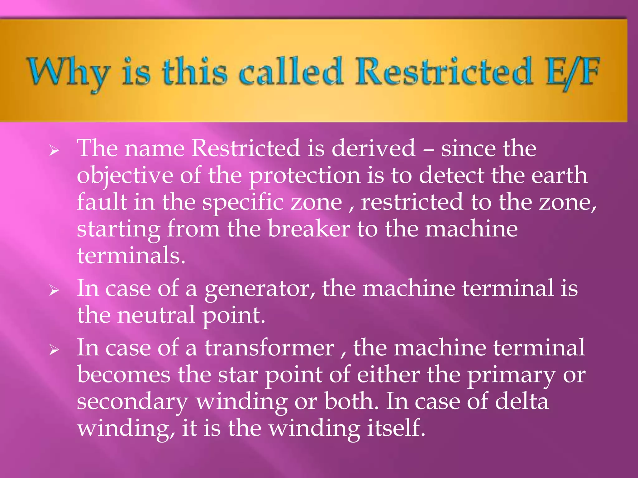  The name Restricted is derived – since the
objective of the protection is to detect the earth
fault in the specific zone , restricted to the zone,
starting from the breaker to the machine
terminals.
 In case of a generator, the machine terminal is
the neutral point.
 In case of a transformer , the machine terminal
becomes the star point of either the primary or
secondary winding or both. In case of delta
winding, it is the winding itself.
 