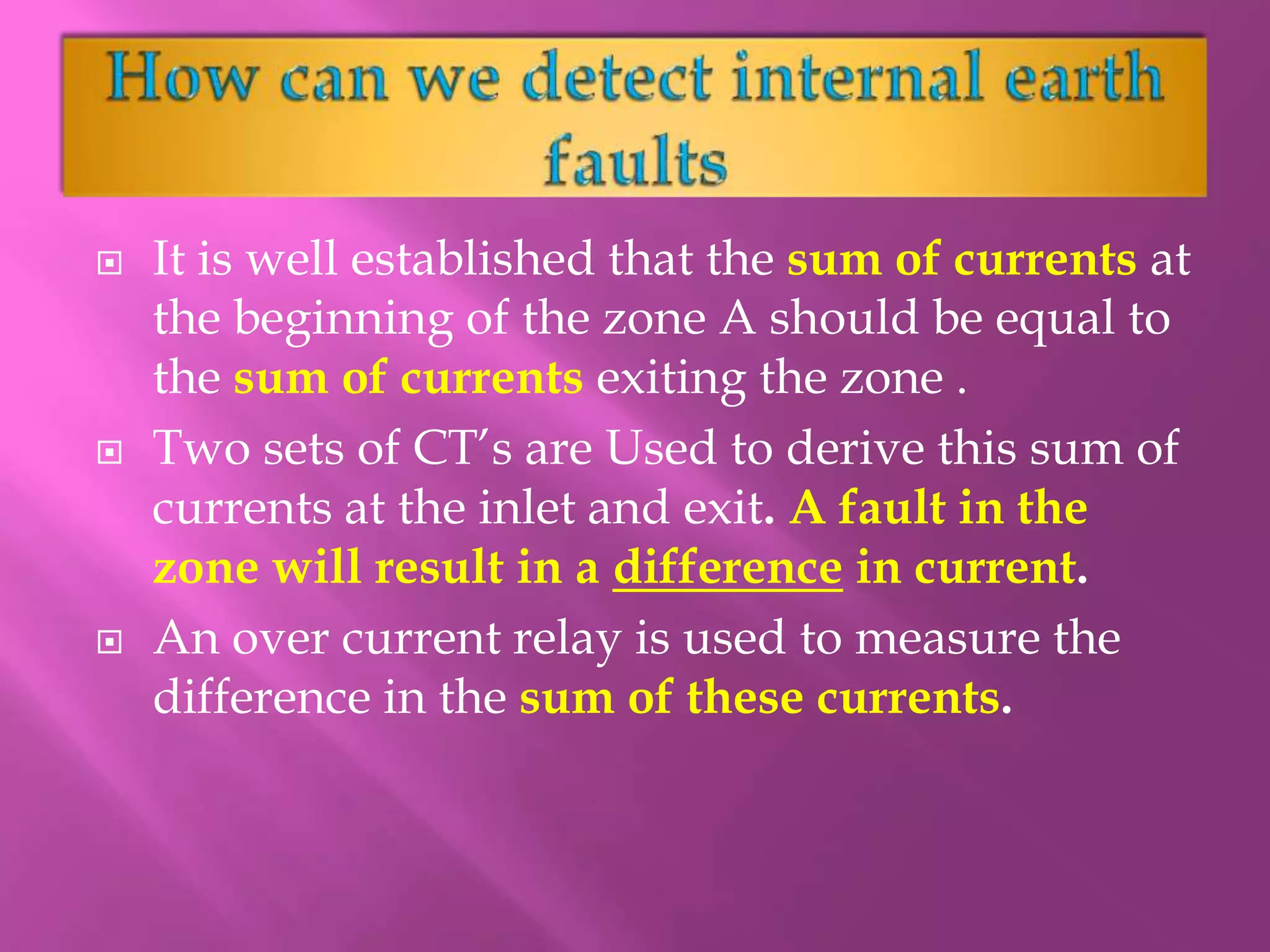 It is well established that the sum of currents at
the beginning of the zone A should be equal to
the sum of currents exiting the zone .
 Two sets of CT’s are Used to derive this sum of
currents at the inlet and exit. A fault in the
zone will result in a difference in current.
 An over current relay is used to measure the
difference in the sum of these currents.
 