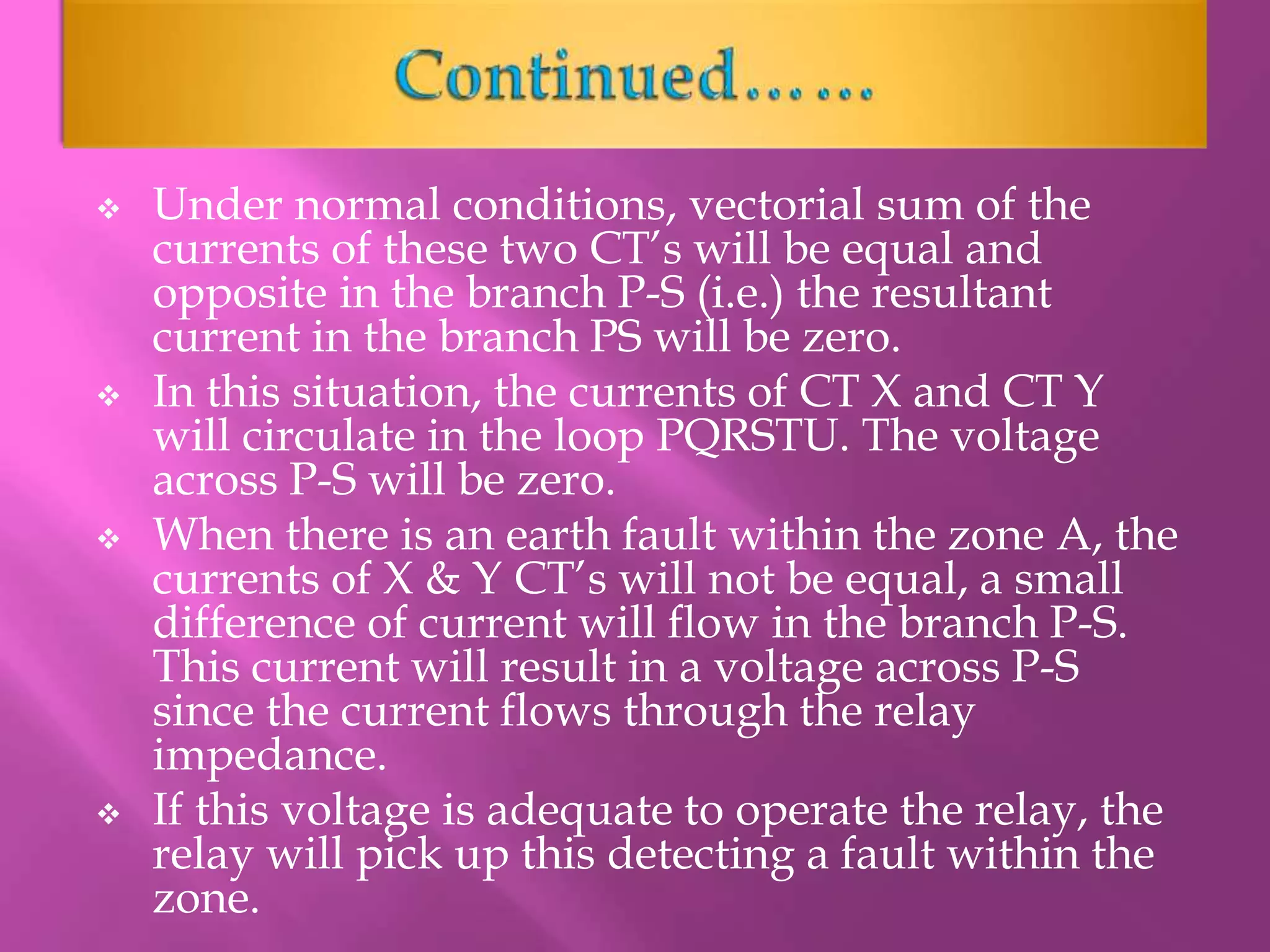  Under normal conditions, vectorial sum of the
currents of these two CT’s will be equal and
opposite in the branch P-S (i.e.) the resultant
current in the branch PS will be zero.
 In this situation, the currents of CT X and CT Y
will circulate in the loop PQRSTU. The voltage
across P-S will be zero.
 When there is an earth fault within the zone A, the
currents of X & Y CT’s will not be equal, a small
difference of current will flow in the branch P-S.
This current will result in a voltage across P-S
since the current flows through the relay
impedance.
 If this voltage is adequate to operate the relay, the
relay will pick up this detecting a fault within the
zone.
 