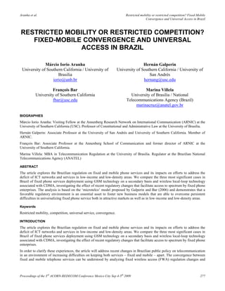 Aranha et al.                                                            Restricted mobility or restricted competition? Fixed-Mobile
                                                                                       Convergence and Universal Access in Brazil



RESTRICTED MOBILITY OR RESTRICTED COMPETITION?
   FIXED-MOBILE CONVERGENCE AND UNIVERSAL
               ACCESS IN BRAZIL

              Márcio Iorio Aranha                                                  Hernán Galperin
 University of Southern California / University of                  University of Southern California / University of
                     Brasilia                                                         San Andrés
                  iorio@unb.br                                                     hernang@usc.edu

                    François Bar                                                   Marina Villela
           University of Southern California                               University of Brasilia / National
                    fbar@usc.edu                                         Telecommunications Agency (Brazil)
                                                                              marinacruz@anatel.gov.br

BIOGRAPHIES
Márcio Iorio Aranha: Visiting Fellow at the Annenberg Research Network on International Communication (ARNIC) at the
University of Southern California (USC). Professor of Constitutional and Administrative Law at the University of Brasilia.
Hernán Galperin: Associate Professor at the University of San Andrés and University of Southern California. Member of
ARNIC.
François Bar: Associate Professor at the Annenberg School of Communication and former director of ARNIC at the
University of Southern California.
Marina Villela: MBA in Telecommunication Regulation at the University of Brasilia. Regulator at the Brazilian National
Telecommunications Agency (ANATEL)

ABSTRACT
The article explores the Brazilian regulation on fixed and mobile phone services and its impacts on efforts to address the
deficit of ICT networks and services in low-income and low-density areas. We compare the three most significant cases in
Brazil of fixed phone services deployment using GSM technology on a secondary basis and wireless local-loop technology
associated with CDMA, investigating the effect of recent regulatory changes that facilitate access to spectrum by fixed phone
enterprises. The analysis is based on the „microtelco‟ model proposed by Galperin and Bar (2006) and demonstrates that a
favorable regulatory environment is an essential asset to foster new business models that are able to overcome persistent
difficulties in universalizing fixed phone service both in attractive markets as well as in low-income and low-density areas.

Keywords
Restricted mobility, competition, universal service, convergence.

INTRODUCTION
The article explores the Brazilian regulation on fixed and mobile phone services and its impacts on efforts to address the
deficit of ICT networks and services in low-income and low-density areas. We compare the three most significant cases in
Brazil of fixed phone services deployment using GSM technology on a secondary basis and wireless local-loop technology
associated with CDMA, investigating the effect of recent regulatory changes that facilitate access to spectrum by fixed phone
enterprises.
In order to clarify these experiences, the article will address recent changes in Brazilian public policy on telecommunication
in an environment of increasing difficulties on keeping both services – fixed and mobile – apart. The convergence between
fixed and mobile telephone services can be understood by analyzing fixed wireless access (FWA) regulation changes and



Proceedings of the 3rd ACORN-REDECOM Conference Mexico City Sep 4-5th 2009                                                      277
 
