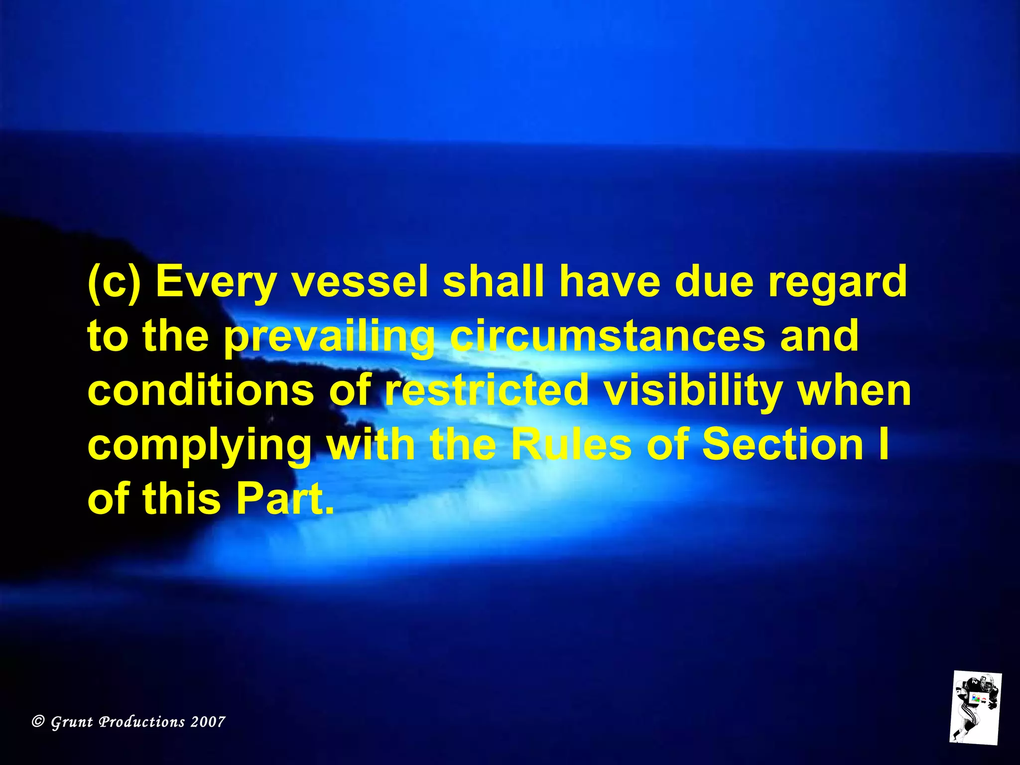 © Grunt Productions 2007
(c) Every vessel shall have due regard
to the prevailing circumstances and
conditions of restricted visibility when
complying with the Rules of Section I
of this Part.
 