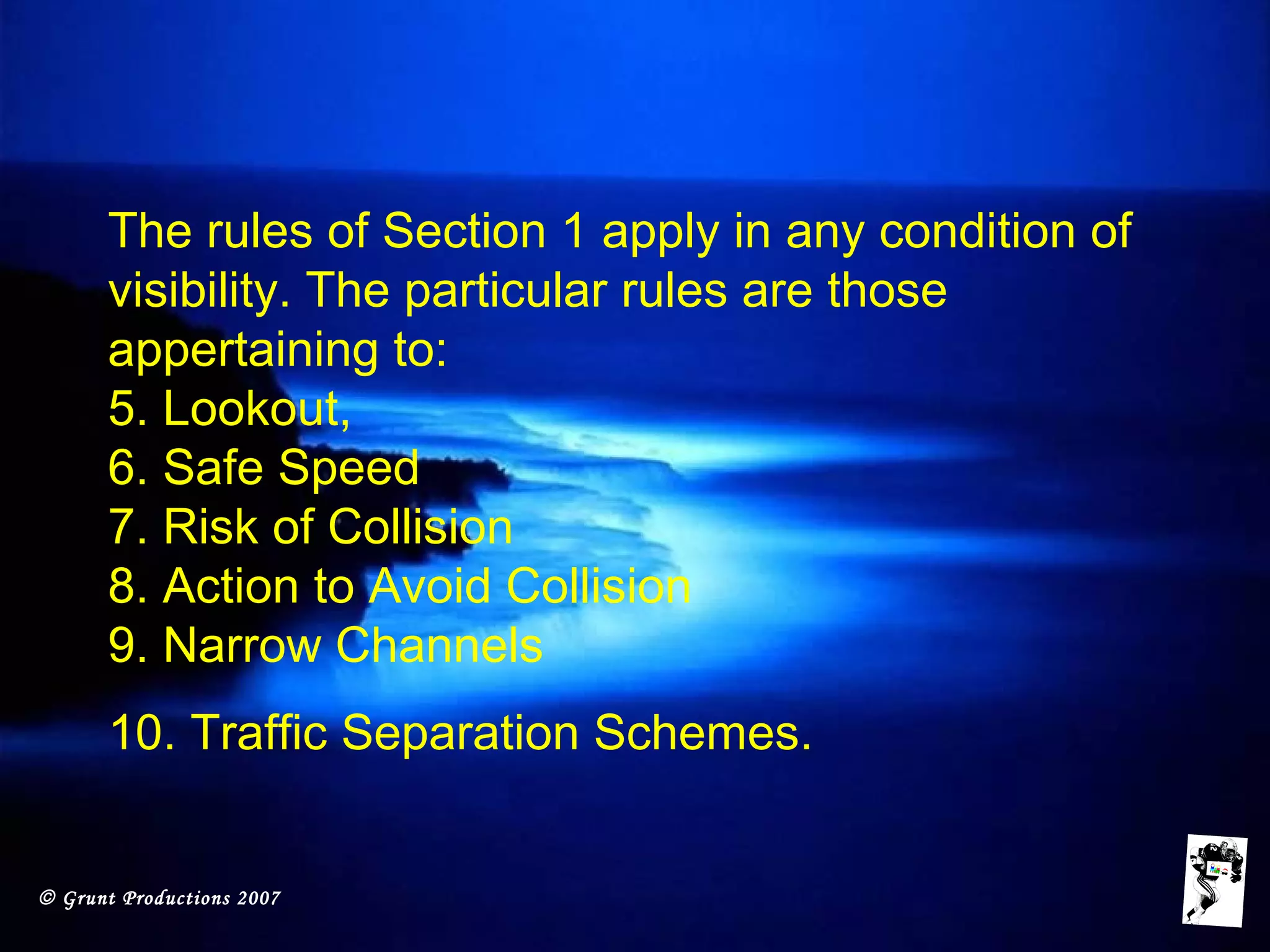 © Grunt Productions 2007
The rules of Section 1 apply in any condition of
visibility. The particular rules are those
appertaining to:
5. Lookout,
6. Safe Speed
7. Risk of Collision
8. Action to Avoid Collision
9. Narrow Channels
10. Traffic Separation Schemes.
 