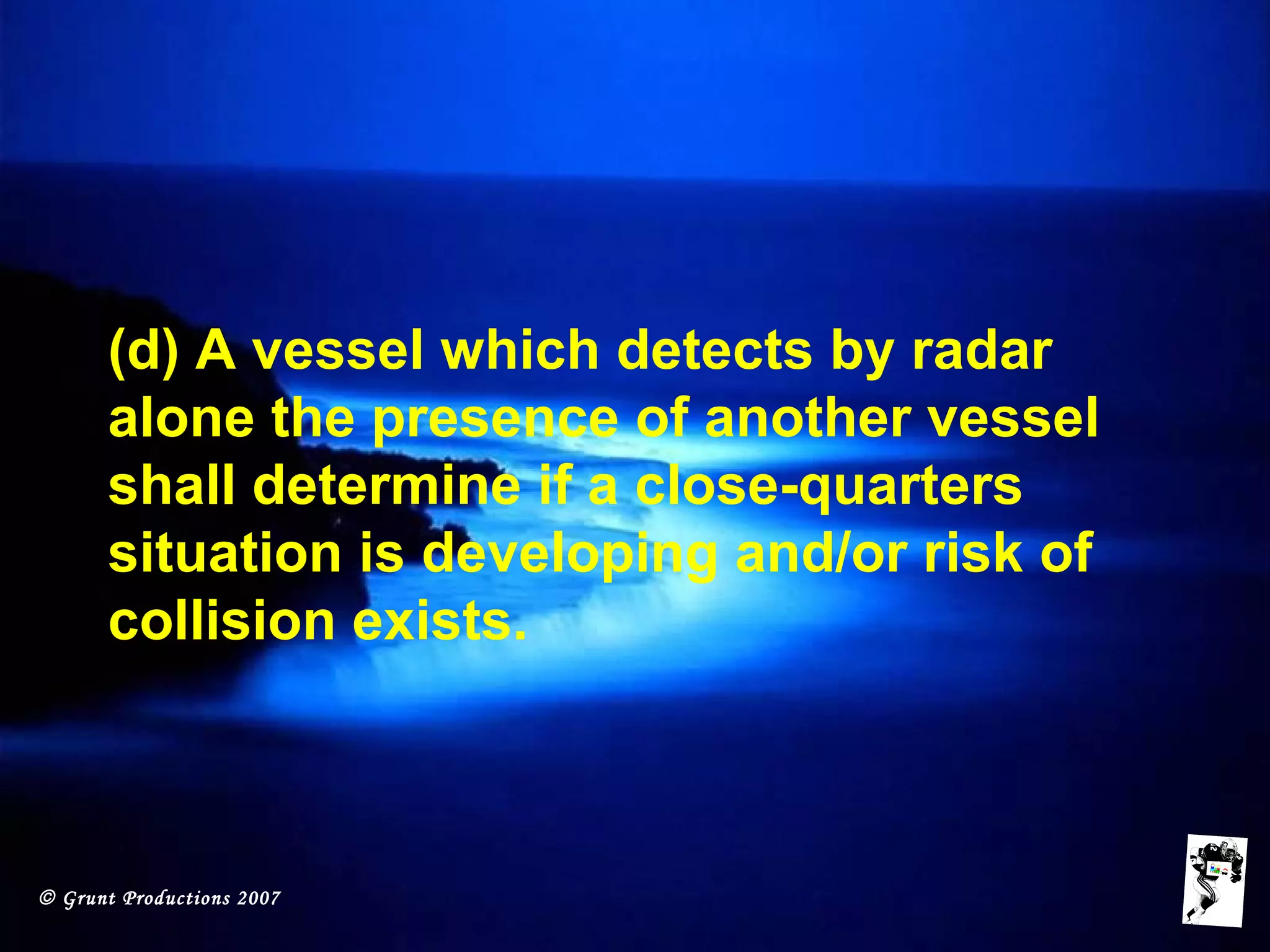© Grunt Productions 2007
(d) A vessel which detects by radar
alone the presence of another vessel
shall determine if a close-quarters
situation is developing and/or risk of
collision exists.
 