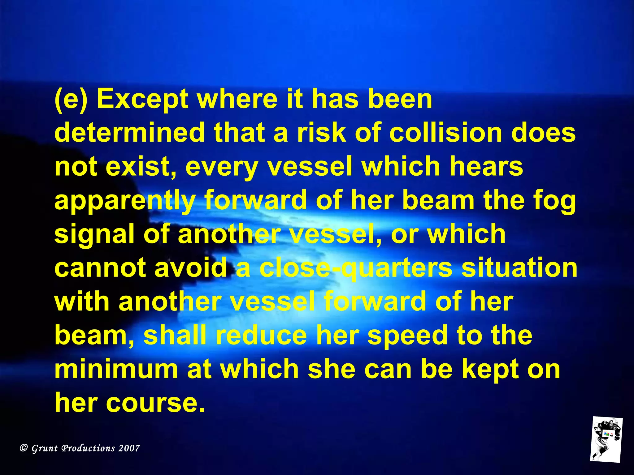 © Grunt Productions 2007
(e) Except where it has been
determined that a risk of collision does
not exist, every vessel which hears
apparently forward of her beam the fog
signal of another vessel, or which
cannot avoid a close-quarters situation
with another vessel forward of her
beam, shall reduce her speed to the
minimum at which she can be kept on
her course.
 