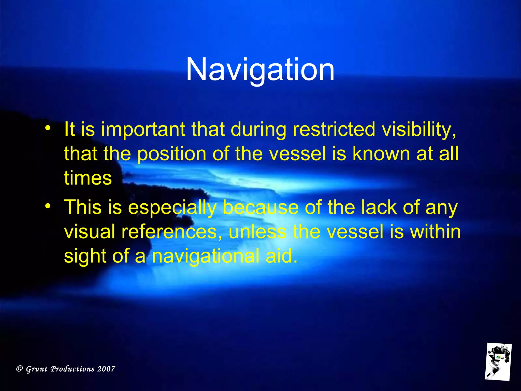 © Grunt Productions 2007
Navigation
• It is important that during restricted visibility,
that the position of the vessel is known at all
times
• This is especially because of the lack of any
visual references, unless the vessel is within
sight of a navigational aid.
 