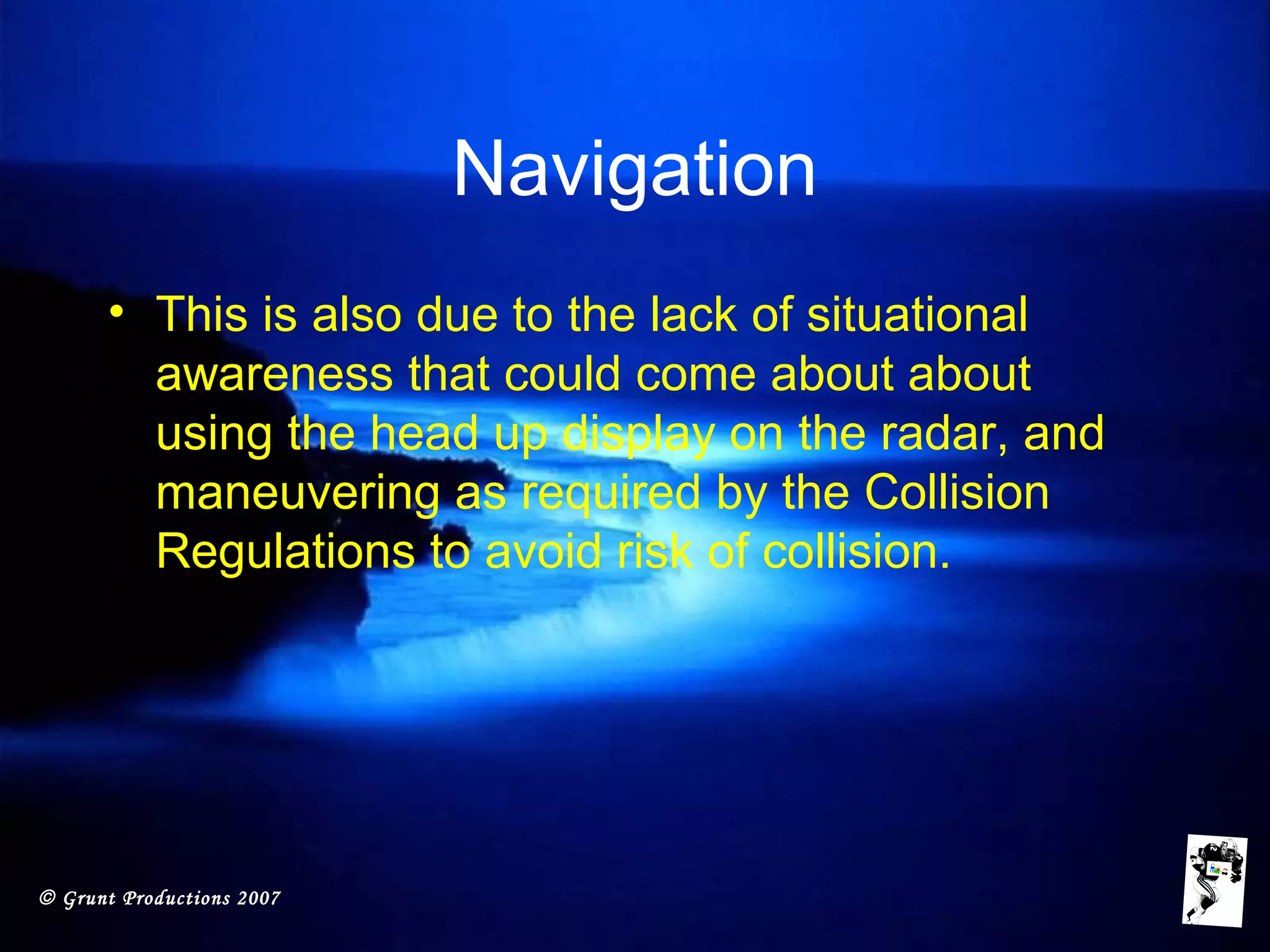 © Grunt Productions 2007
Navigation
• This is also due to the lack of situational
awareness that could come about about
using the head up display on the radar, and
maneuvering as required by the Collision
Regulations to avoid risk of collision.
 