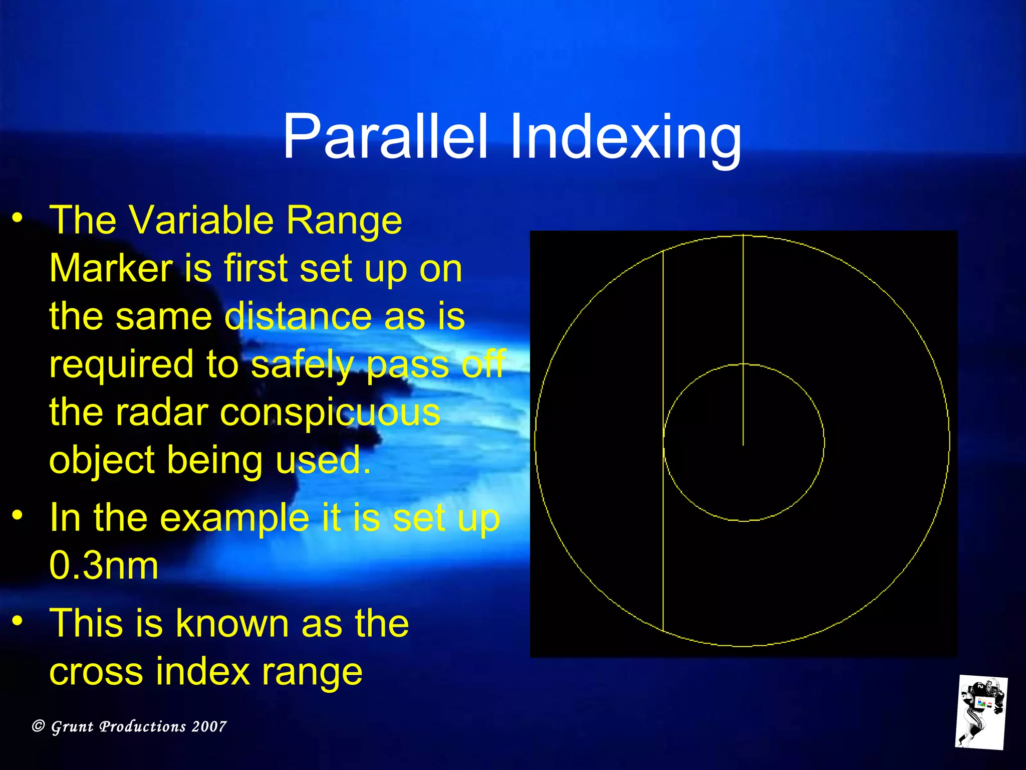 © Grunt Productions 2007
Parallel Indexing
• The Variable Range
Marker is first set up on
the same distance as is
required to safely pass off
the radar conspicuous
object being used.
• In the example it is set up
0.3nm
• This is known as the
cross index range
 