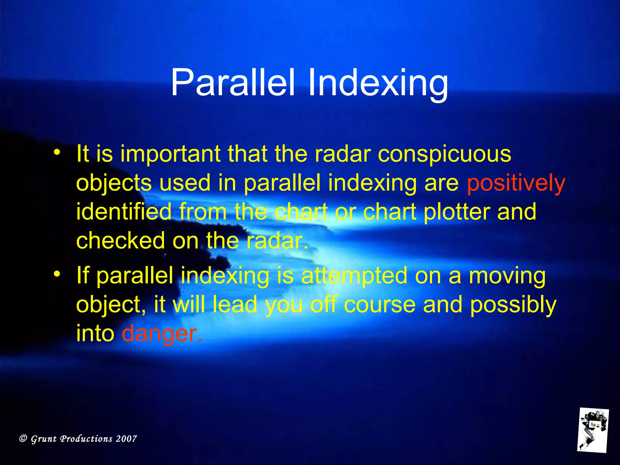 © Grunt Productions 2007
Parallel Indexing
• It is important that the radar conspicuous
objects used in parallel indexing are positively
identified from the chart or chart plotter and
checked on the radar.
• If parallel indexing is attempted on a moving
object, it will lead you off course and possibly
into danger.
 