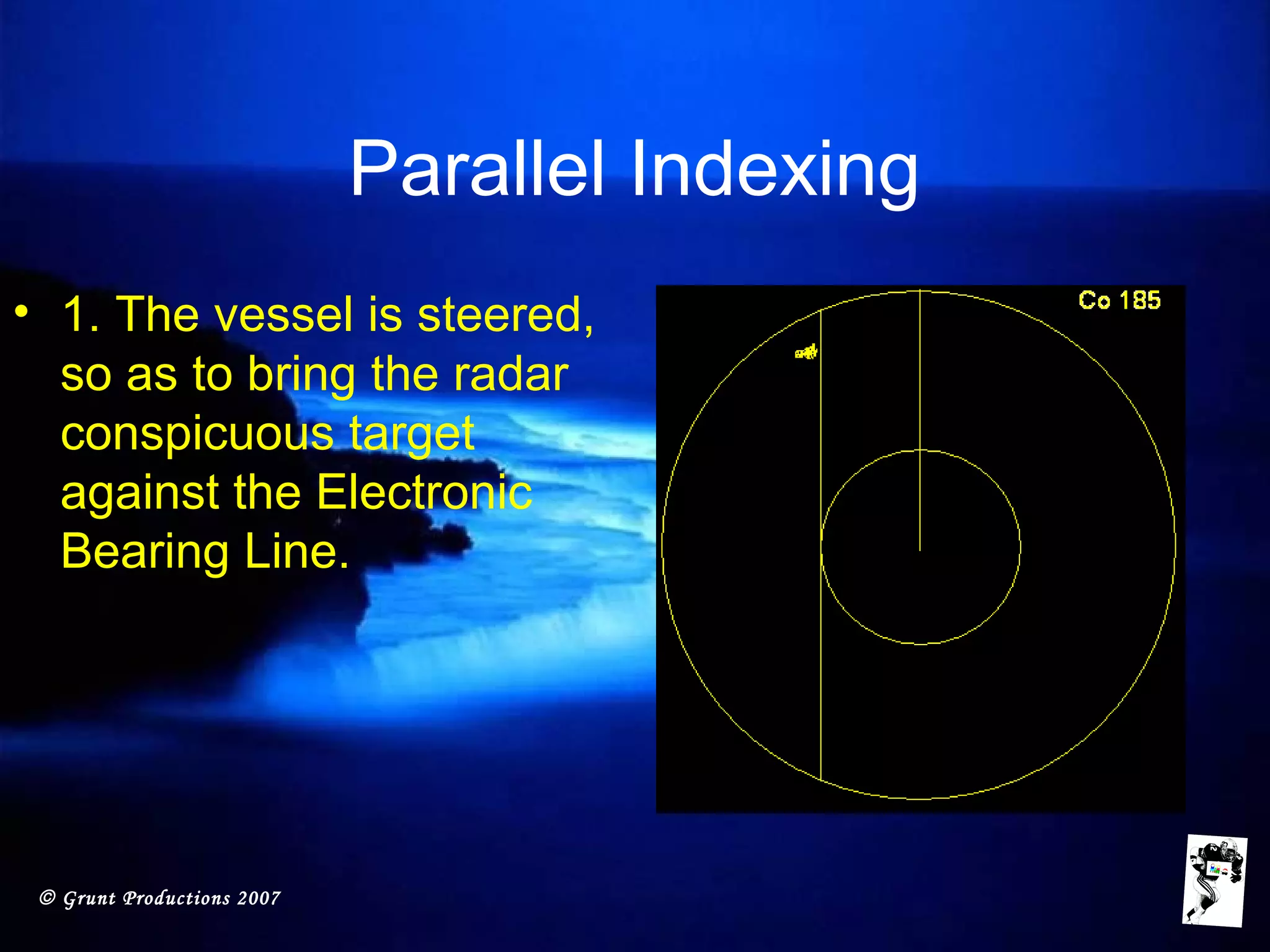 © Grunt Productions 2007
Parallel Indexing
• 1. The vessel is steered,
so as to bring the radar
conspicuous target
against the Electronic
Bearing Line.
 