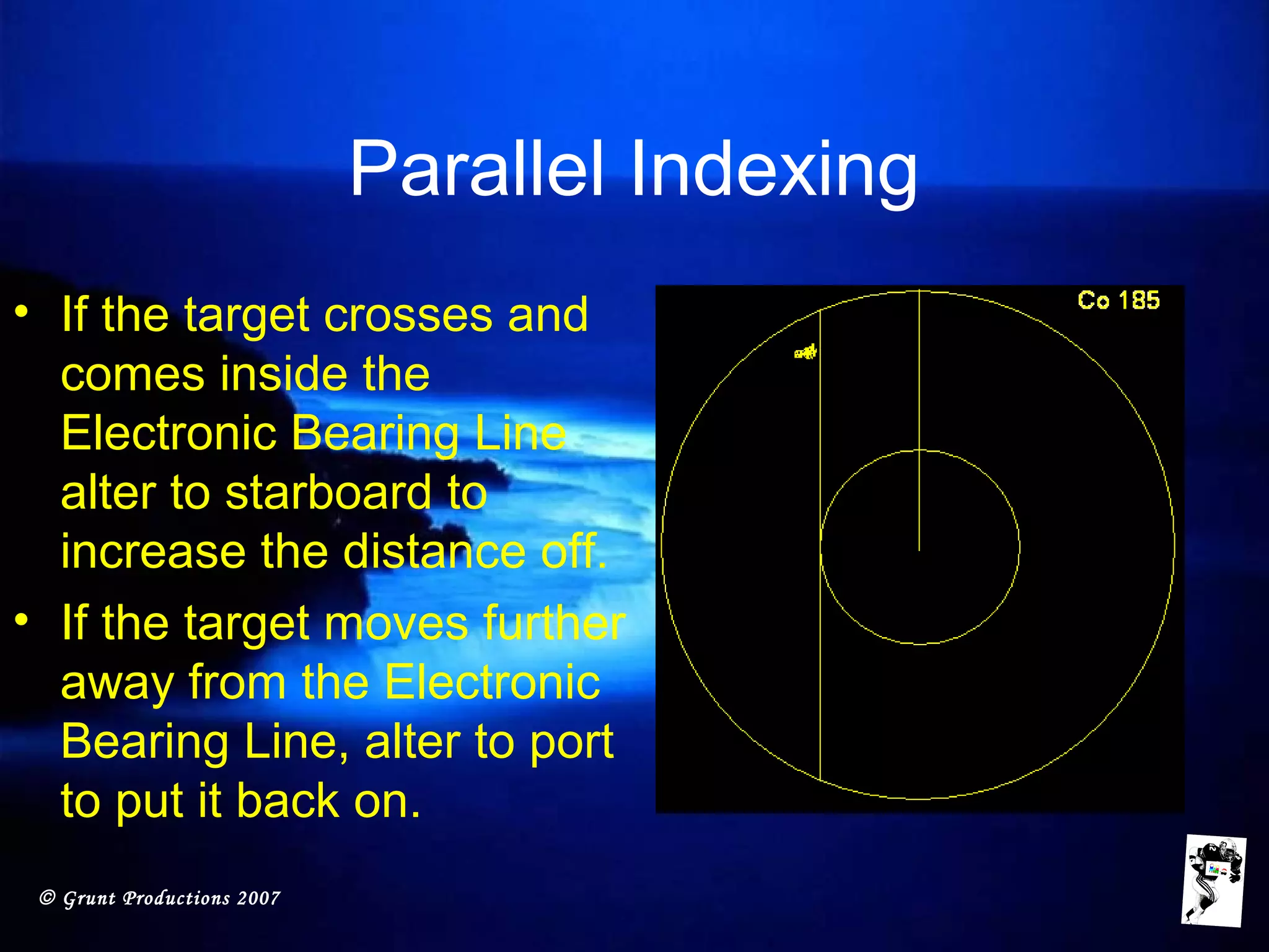 © Grunt Productions 2007
Parallel Indexing
• If the target crosses and
comes inside the
Electronic Bearing Line
alter to starboard to
increase the distance off.
• If the target moves further
away from the Electronic
Bearing Line, alter to port
to put it back on.
 