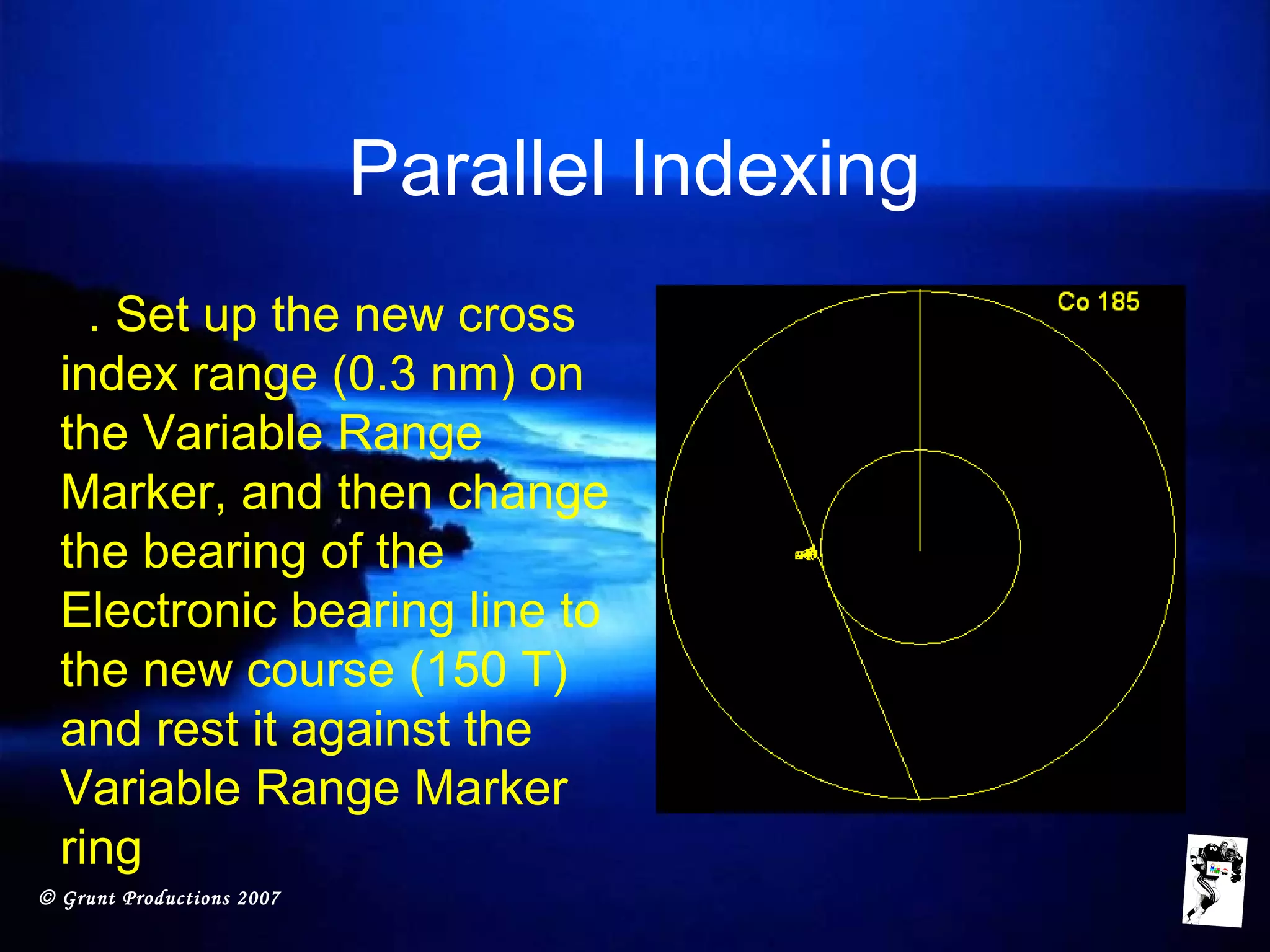 © Grunt Productions 2007
Parallel Indexing
• 5. Set up the new cross
index range (0.3 nm) on
the Variable Range
Marker, and then change
the bearing of the
Electronic bearing line to
the new course (150 T)
and rest it against the
Variable Range Marker
ring
 