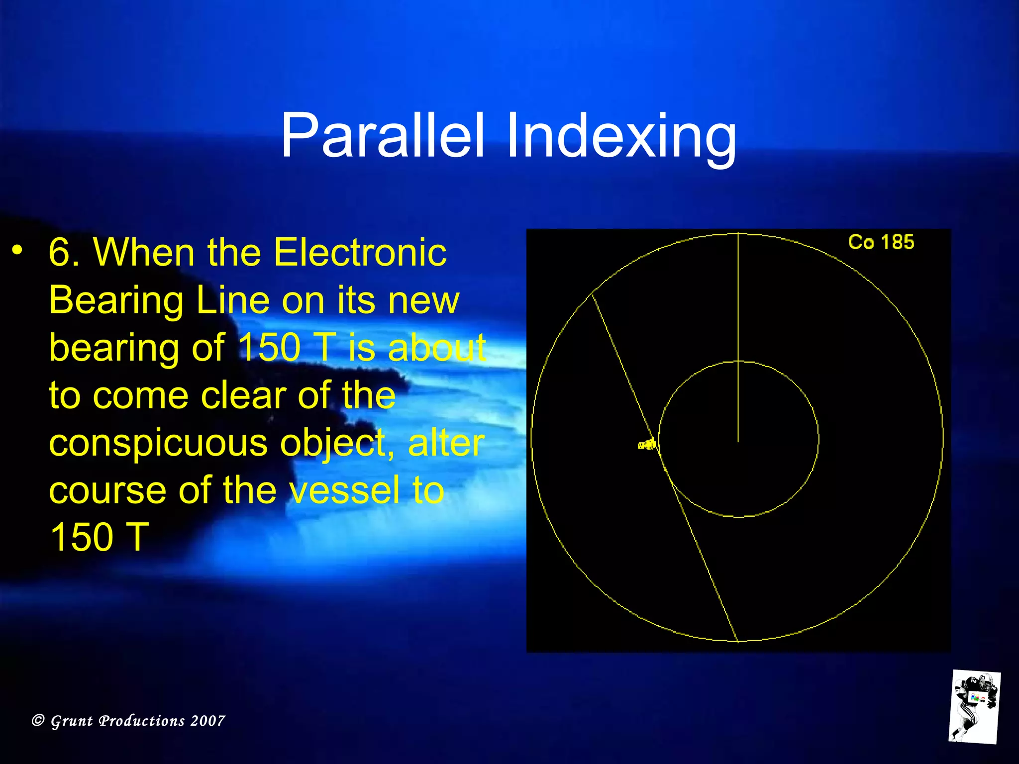 © Grunt Productions 2007
Parallel Indexing
• 6. When the Electronic
Bearing Line on its new
bearing of 150 T is about
to come clear of the
conspicuous object, alter
course of the vessel to
150 T
 