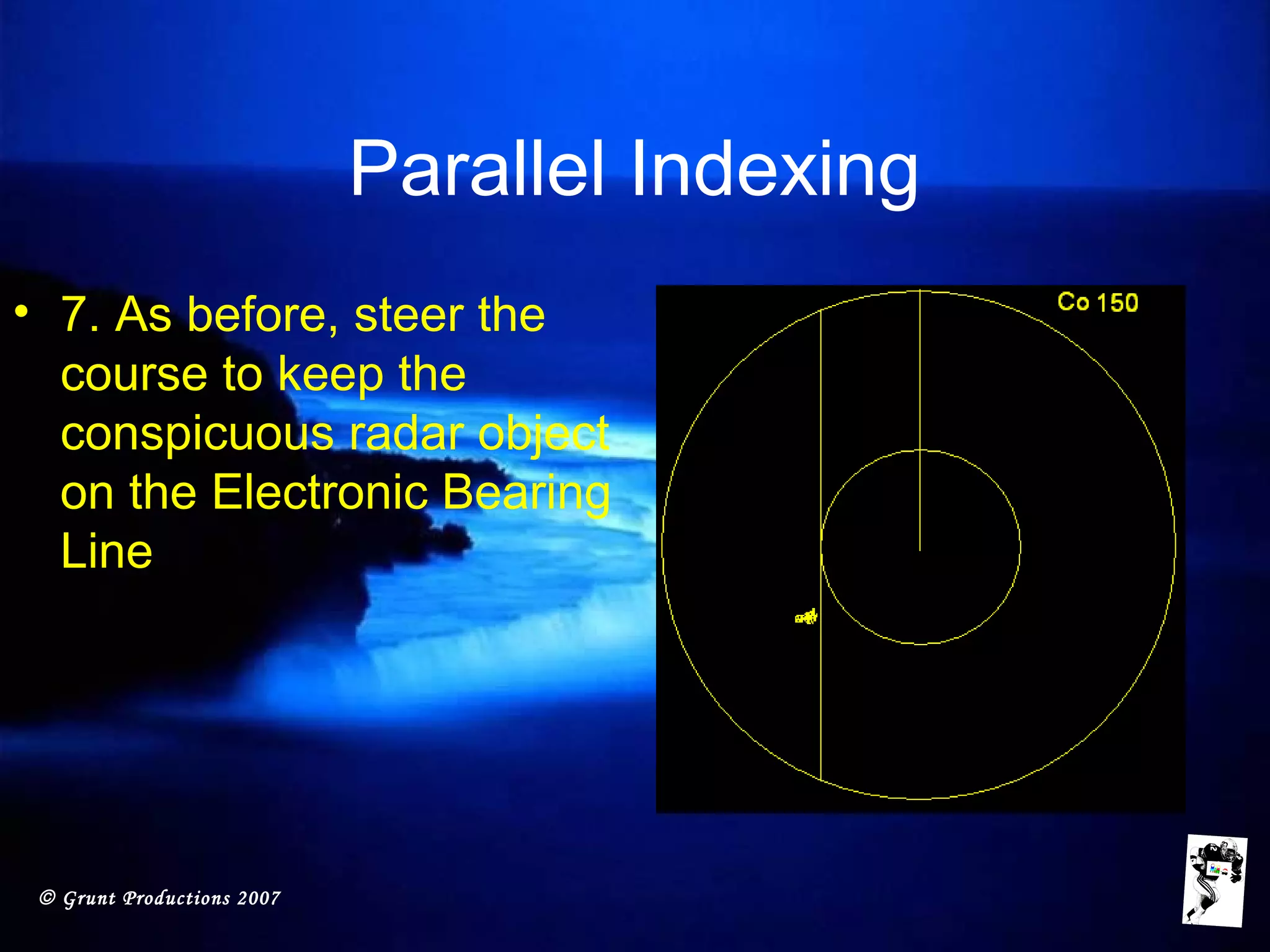 © Grunt Productions 2007
Parallel Indexing
• 7. As before, steer the
course to keep the
conspicuous radar object
on the Electronic Bearing
Line
 