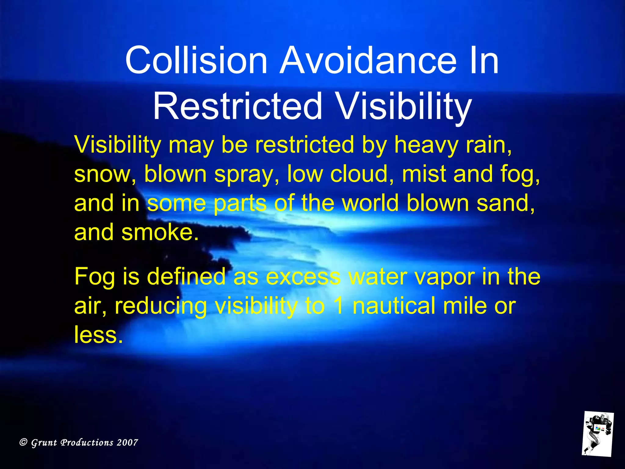 © Grunt Productions 2007
Collision Avoidance In
Restricted Visibility
Visibility may be restricted by heavy rain,
snow, blown spray, low cloud, mist and fog,
and in some parts of the world blown sand,
and smoke.
Fog is defined as excess water vapor in the
air, reducing visibility to 1 nautical mile or
less.
 