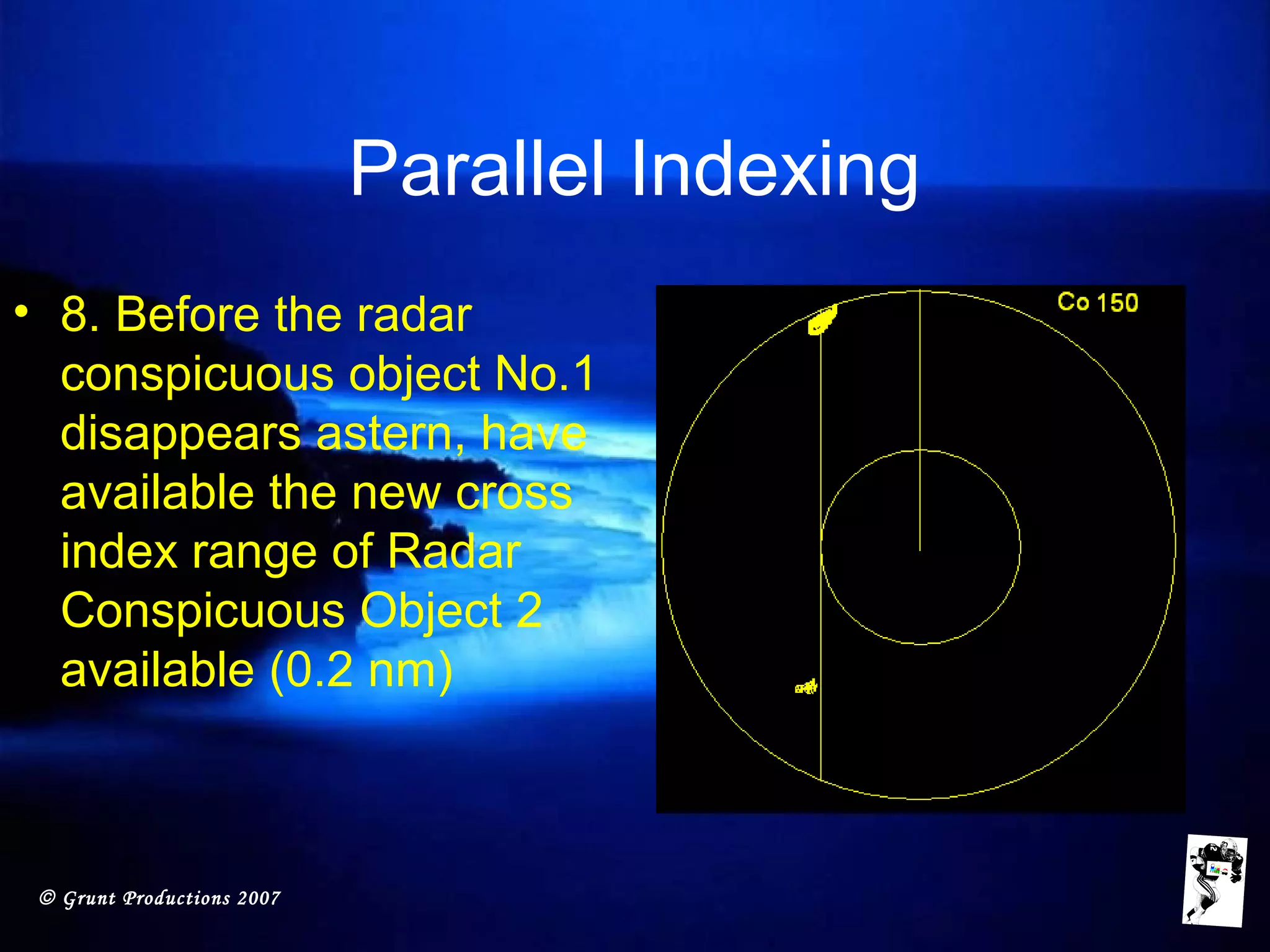 © Grunt Productions 2007
Parallel Indexing
• 8. Before the radar
conspicuous object No.1
disappears astern, have
available the new cross
index range of Radar
Conspicuous Object 2
available (0.2 nm)
 