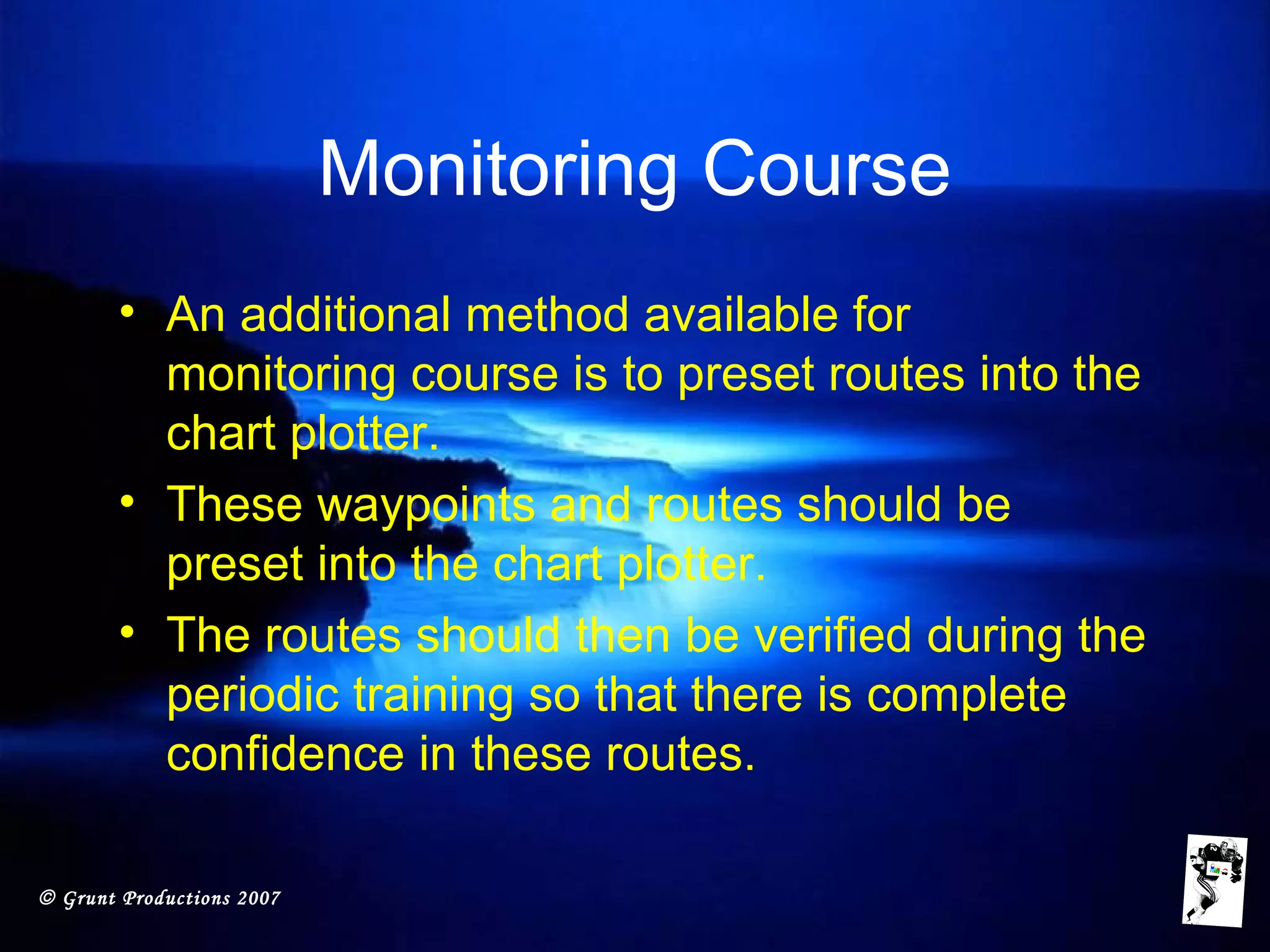 © Grunt Productions 2007
Monitoring Course
• An additional method available for
monitoring course is to preset routes into the
chart plotter.
• These waypoints and routes should be
preset into the chart plotter.
• The routes should then be verified during the
periodic training so that there is complete
confidence in these routes.
 