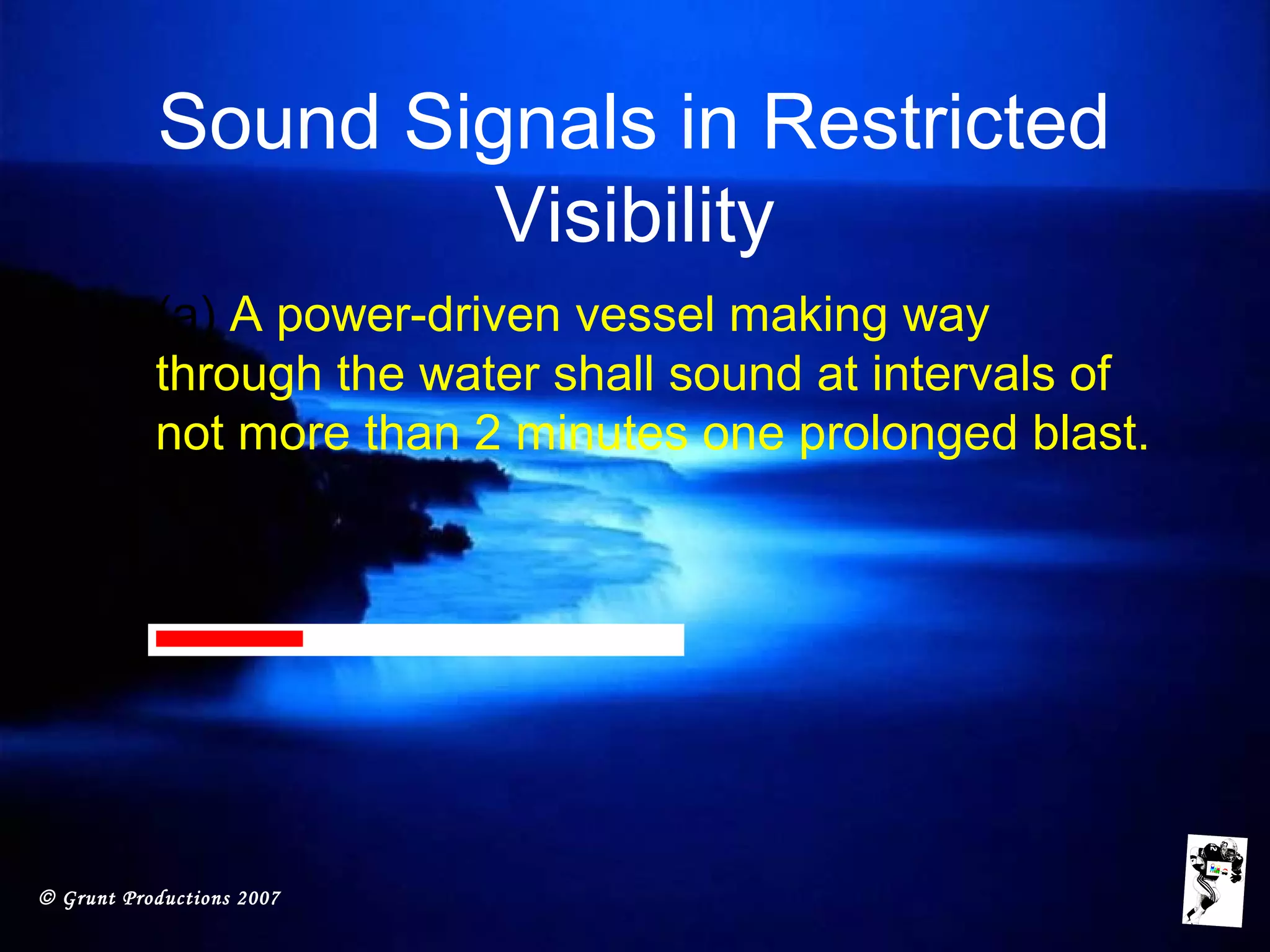 © Grunt Productions 2007
Sound Signals in Restricted
Visibility
• (a) A power-driven vessel making way
through the water shall sound at intervals of
not more than 2 minutes one prolonged blast.
 