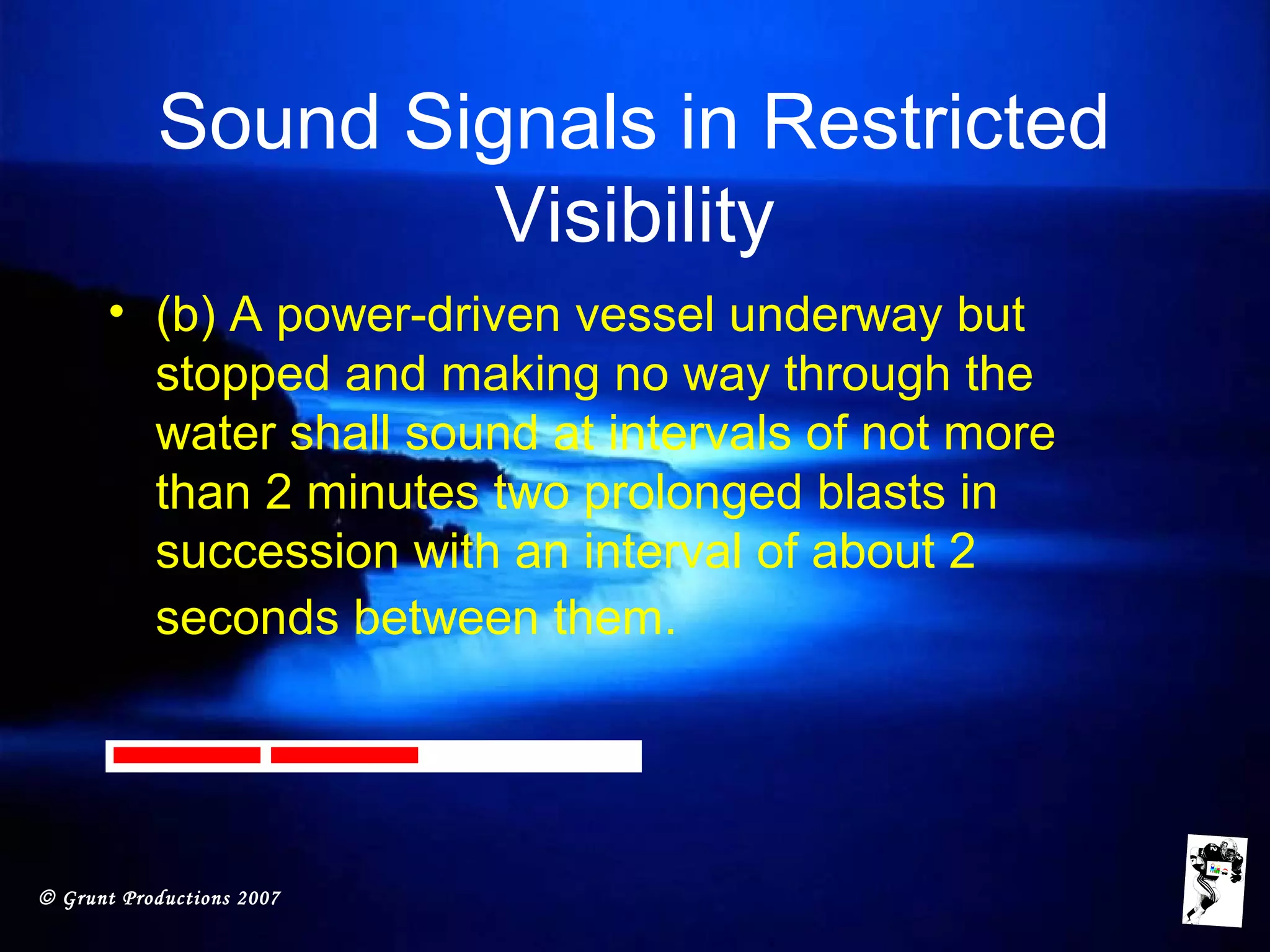 © Grunt Productions 2007
Sound Signals in Restricted
Visibility
• (b) A power-driven vessel underway but
stopped and making no way through the
water shall sound at intervals of not more
than 2 minutes two prolonged blasts in
succession with an interval of about 2
seconds between them.
 