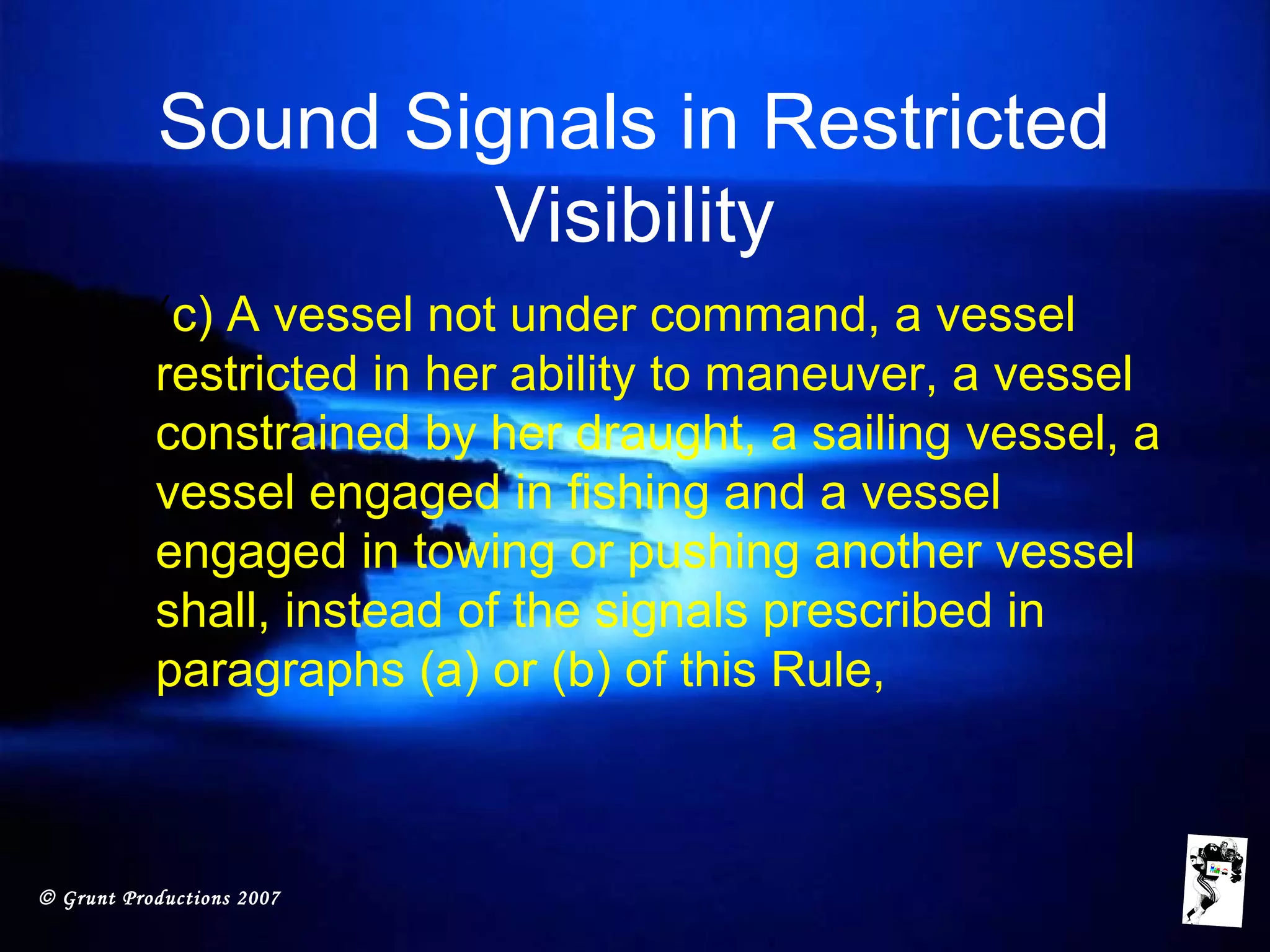 © Grunt Productions 2007
Sound Signals in Restricted
Visibility
• (c) A vessel not under command, a vessel
restricted in her ability to maneuver, a vessel
constrained by her draught, a sailing vessel, a
vessel engaged in fishing and a vessel
engaged in towing or pushing another vessel
shall, instead of the signals prescribed in
paragraphs (a) or (b) of this Rule,
 