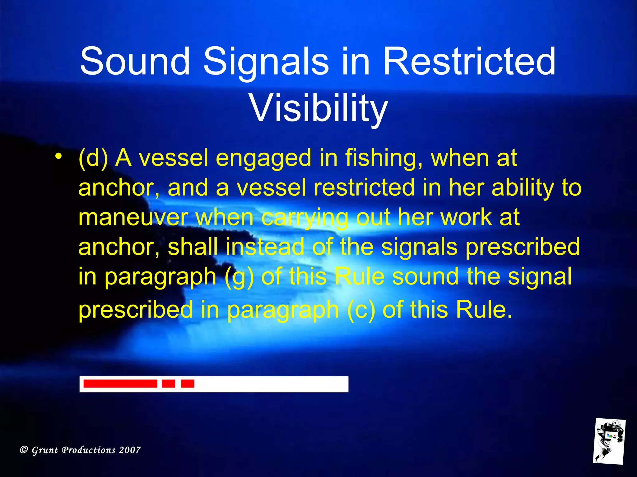 © Grunt Productions 2007
Sound Signals in Restricted
Visibility
• (d) A vessel engaged in fishing, when at
anchor, and a vessel restricted in her ability to
maneuver when carrying out her work at
anchor, shall instead of the signals prescribed
in paragraph (g) of this Rule sound the signal
prescribed in paragraph (c) of this Rule.
 