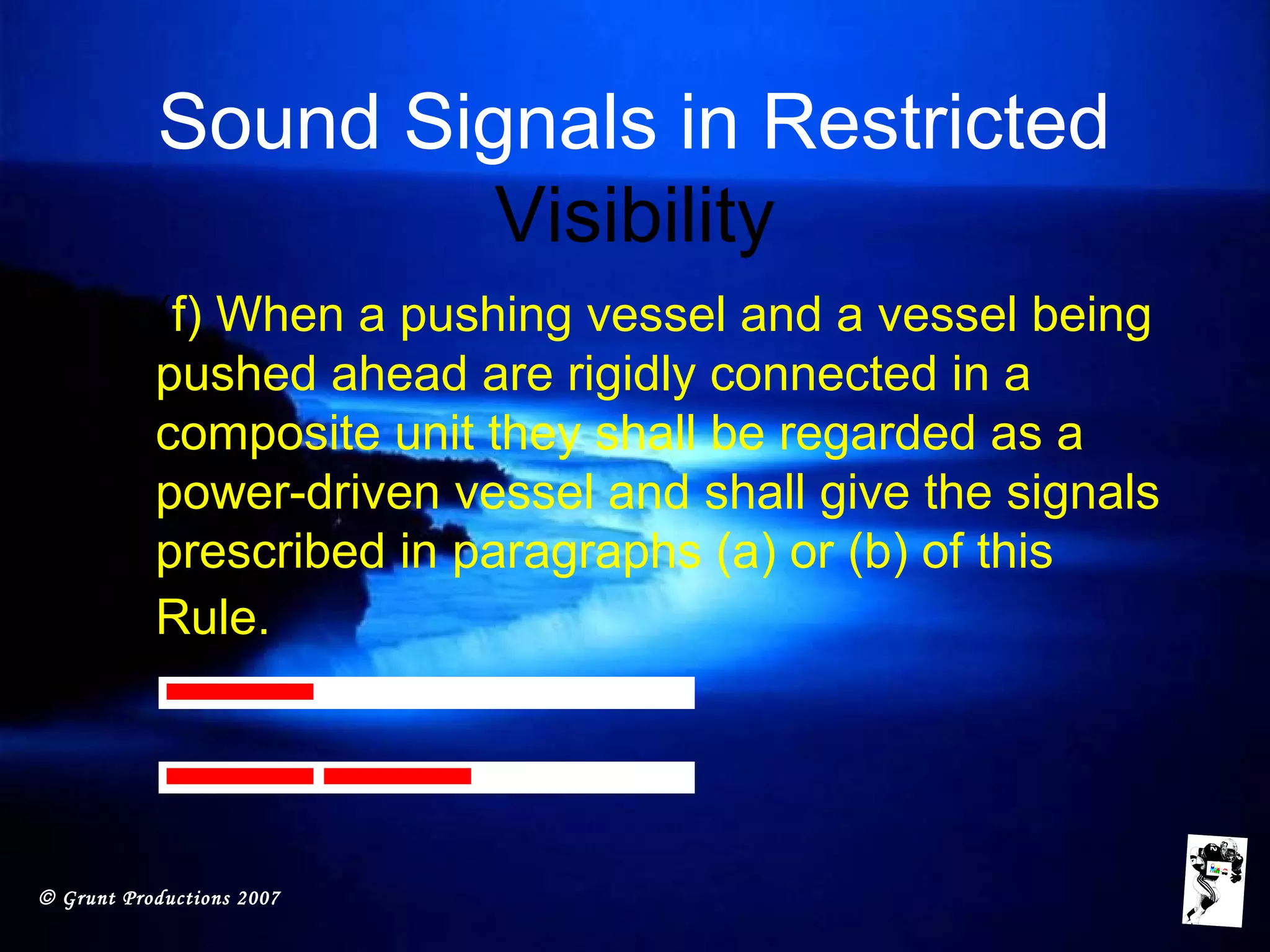 © Grunt Productions 2007
Sound Signals in Restricted
Visibility
• (f) When a pushing vessel and a vessel being
pushed ahead are rigidly connected in a
composite unit they shall be regarded as a
power-driven vessel and shall give the signals
prescribed in paragraphs (a) or (b) of this
Rule.
 