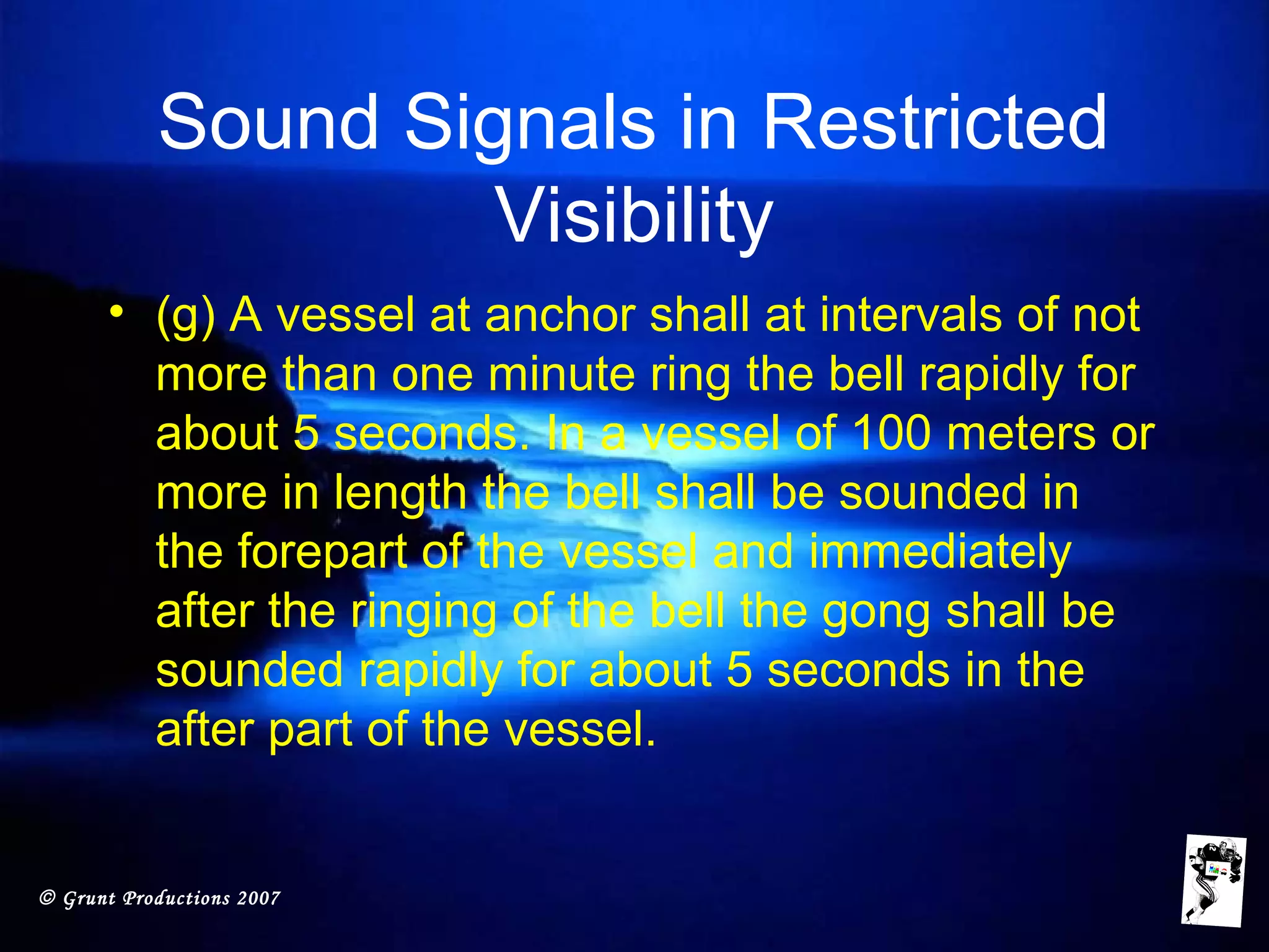 © Grunt Productions 2007
Sound Signals in Restricted
Visibility
• (g) A vessel at anchor shall at intervals of not
more than one minute ring the bell rapidly for
about 5 seconds. In a vessel of 100 meters or
more in length the bell shall be sounded in
the forepart of the vessel and immediately
after the ringing of the bell the gong shall be
sounded rapidly for about 5 seconds in the
after part of the vessel.
 