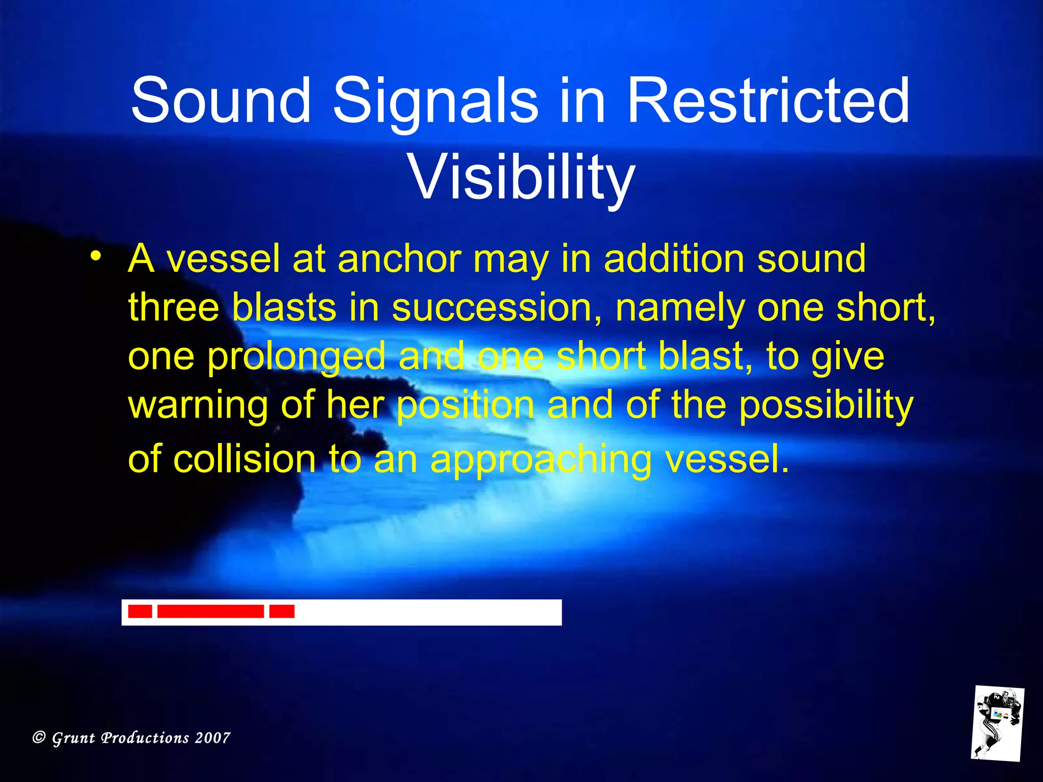 © Grunt Productions 2007
Sound Signals in Restricted
Visibility
• A vessel at anchor may in addition sound
three blasts in succession, namely one short,
one prolonged and one short blast, to give
warning of her position and of the possibility
of collision to an approaching vessel.
 