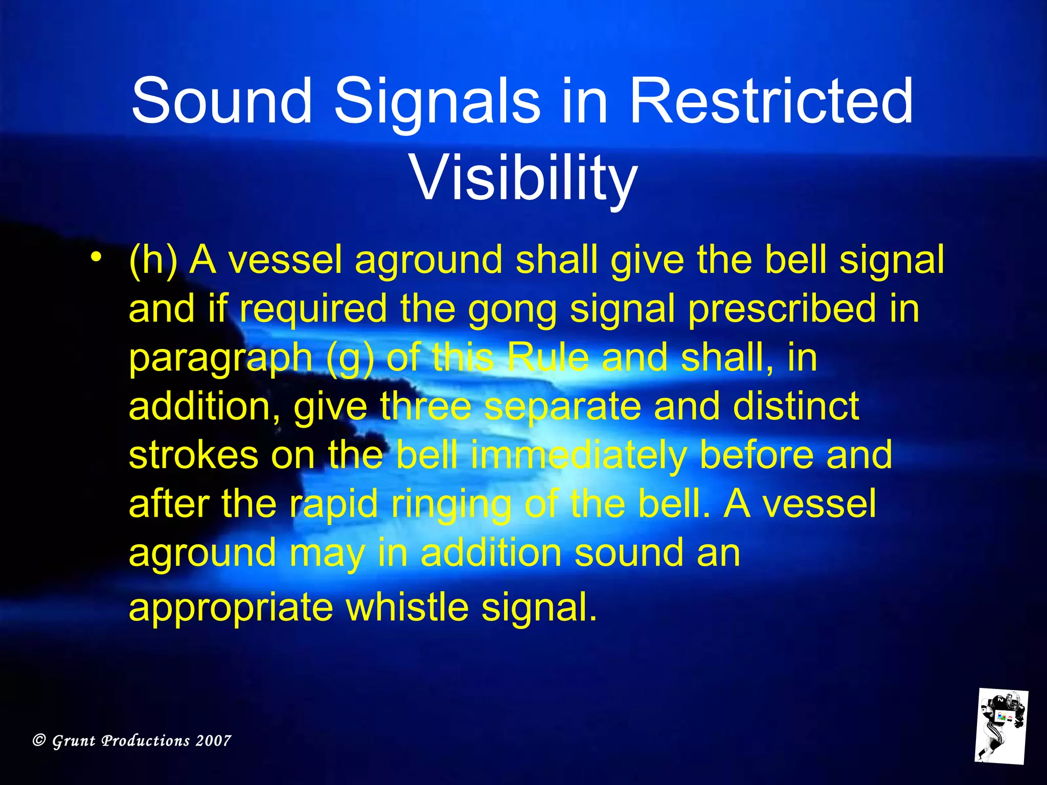 © Grunt Productions 2007
Sound Signals in Restricted
Visibility
• (h) A vessel aground shall give the bell signal
and if required the gong signal prescribed in
paragraph (g) of this Rule and shall, in
addition, give three separate and distinct
strokes on the bell immediately before and
after the rapid ringing of the bell. A vessel
aground may in addition sound an
appropriate whistle signal.
 