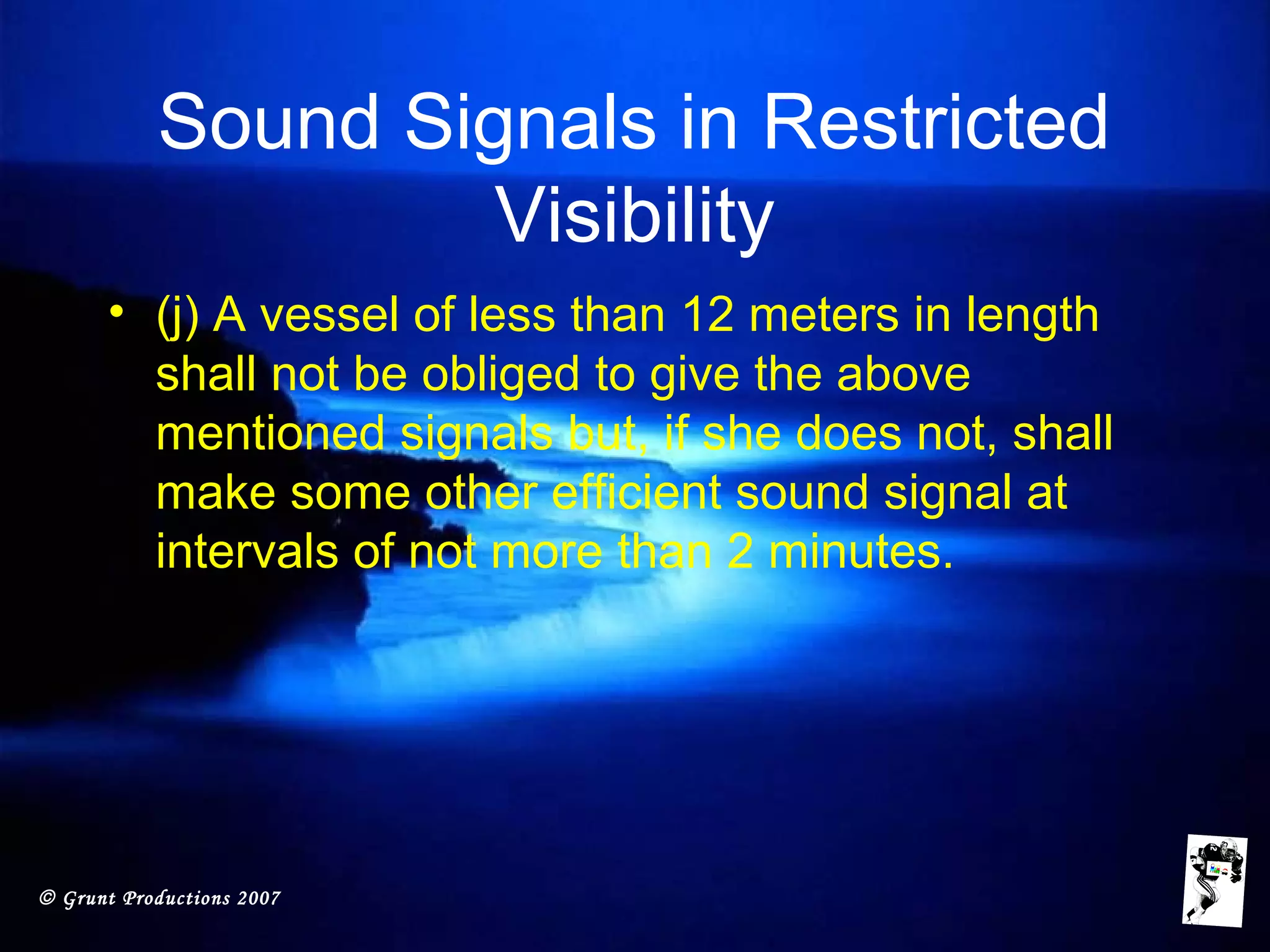 © Grunt Productions 2007
Sound Signals in Restricted
Visibility
• (j) A vessel of less than 12 meters in length
shall not be obliged to give the above
mentioned signals but, if she does not, shall
make some other efficient sound signal at
intervals of not more than 2 minutes.
 