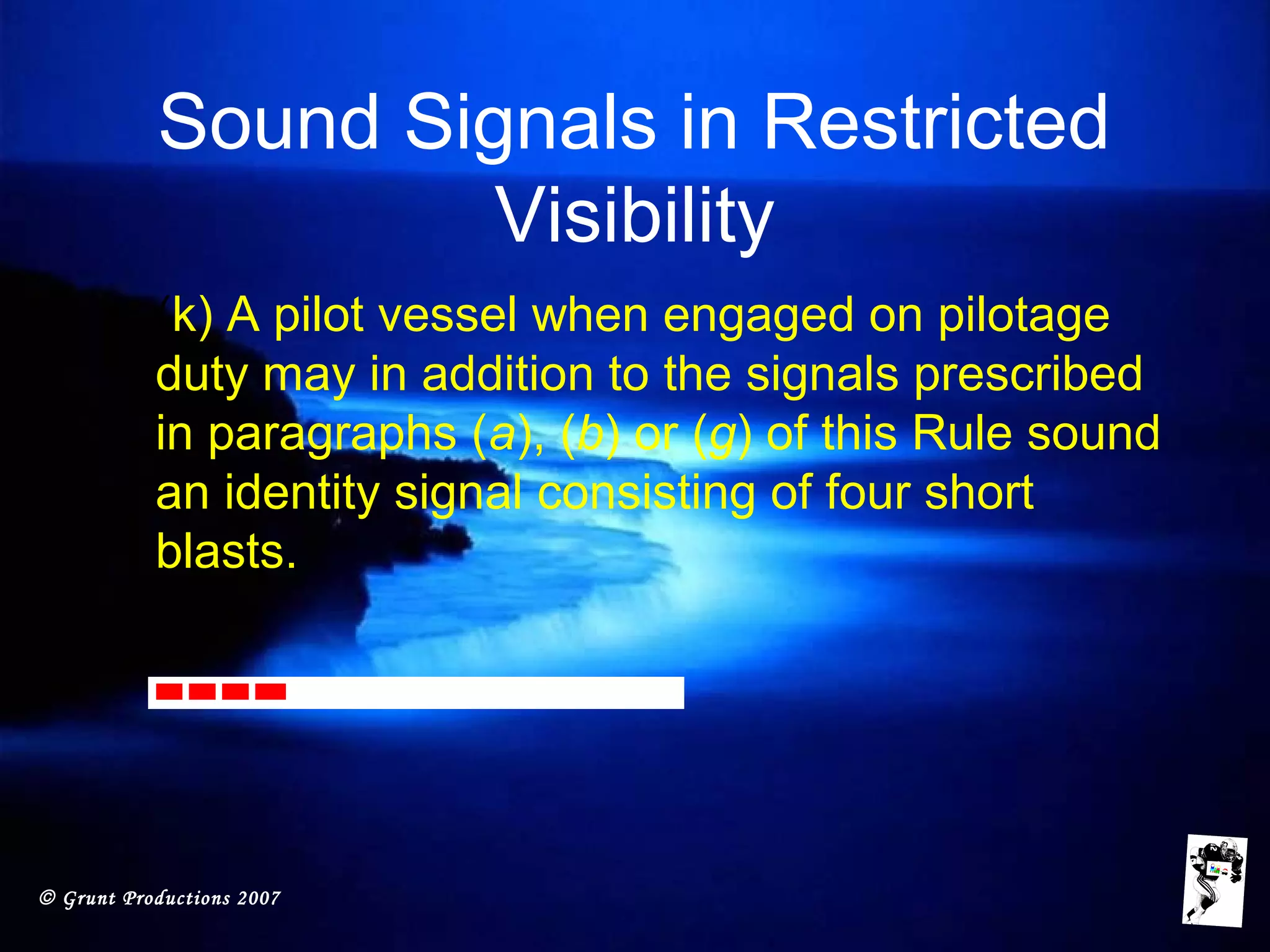© Grunt Productions 2007
Sound Signals in Restricted
Visibility
• (k) A pilot vessel when engaged on pilotage
duty may in addition to the signals prescribed
in paragraphs (a), (b) or (g) of this Rule sound
an identity signal consisting of four short
blasts.
 