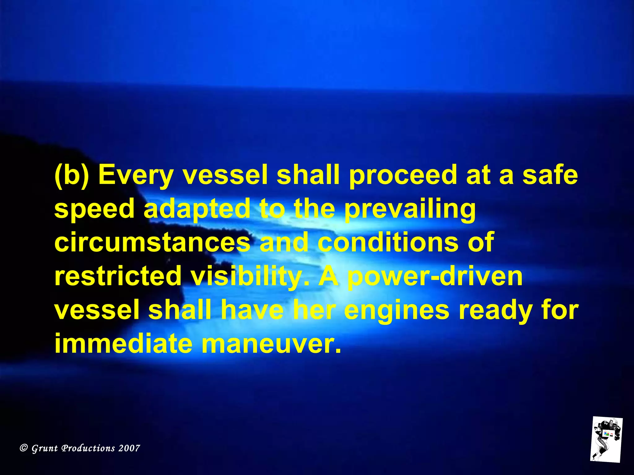 © Grunt Productions 2007
(b) Every vessel shall proceed at a safe
speed adapted to the prevailing
circumstances and conditions of
restricted visibility. A power-driven
vessel shall have her engines ready for
immediate maneuver.
 