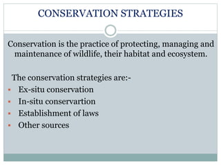CONSERVATION STRATEGIES
Conservation is the practice of protecting, managing and
maintenance of wildlife, their habitat and ecosystem.
The conservation strategies are:-
 Ex-situ conservation
 In-situ conservartion
 Establishment of laws
 Other sources
 