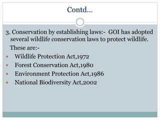 Contd…
3. Conservation by establishing laws:- GOI has adopted
several wildlife conservation laws to protect wildlife.
These are:-
 Wildlife Protection Act,1972
 Forest Conservation Act,1980
 Environment Protection Act,1986
 National Biodiversity Act,2002
 