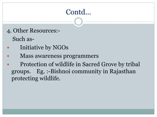 Contd…
4. Other Resources:-
Such as-
 Initiative by NGOs
 Mass awareness programmers
 Protection of wildlife in Sacred Grove by tribal
groups. Eg. :-Bishnoi community in Rajasthan
protecting wildlife.
 