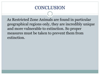 CONCLUSION
As Restricted Zone Animals are found in particular
geographical regions only, they are incredibly unique
and more vulnerable to extinction. So proper
measures must be taken to prevent them from
extinction.
 