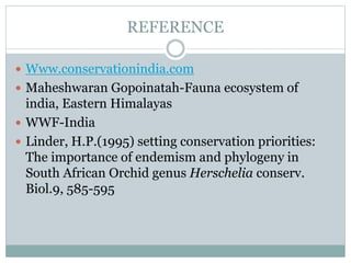 REFERENCE
 Www.conservationindia.com
 Maheshwaran Gopoinatah-Fauna ecosystem of
india, Eastern Himalayas
 WWF-India
 Linder, H.P.(1995) setting conservation priorities:
The importance of endemism and phylogeny in
South African Orchid genus Herschelia conserv.
Biol.9, 585-595
 