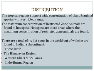 DISTRIBUTION
The tropical regions support wide concentration of plant & animal
species with restricted range.
The maximum concentration of Restricted Zone Animals are
found in hot spots. Hot spots are those areas where the
maximum concentration of restricted zone animals are found.
There are a total of 35 hot spots in the world out of which 3 are
found in Indian subcontinent.
These are
 The Himalayan Region
 Western Ghats & Sri Lanka
 Indo-Burma Region
 