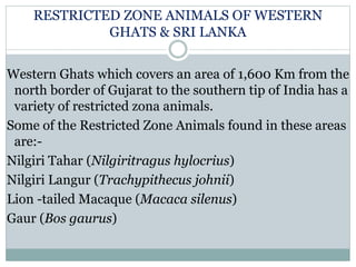 RESTRICTED ZONE ANIMALS OF WESTERN
GHATS & SRI LANKA
Western Ghats which covers an area of 1,600 Km from the
north border of Gujarat to the southern tip of India has a
variety of restricted zona animals.
Some of the Restricted Zone Animals found in these areas
are:-
Nilgiri Tahar (Nilgiritragus hylocrius)
Nilgiri Langur (Trachypithecus johnii)
Lion -tailed Macaque (Macaca silenus)
Gaur (Bos gaurus)
 