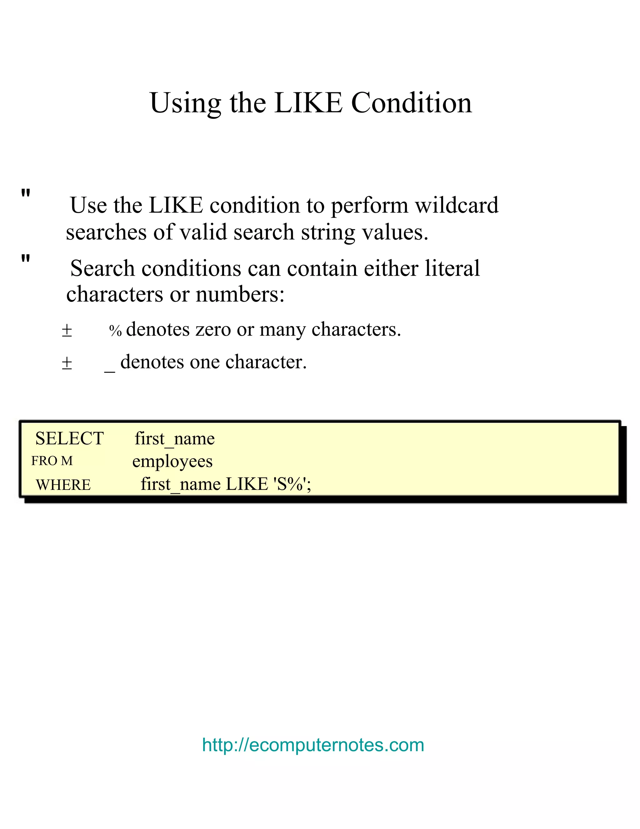 Using the LIKE Condition &quot; Use the LIKE condition to perform wildcard searches of valid search string values. &quot; Search conditions can contain either literal characters or numbers: ± % denotes zero or many characters. ± _ denotes one character. SELECT first_name FRO M employees WHERE first_name LIKE 'S%'; http://ecomputernotes.com 