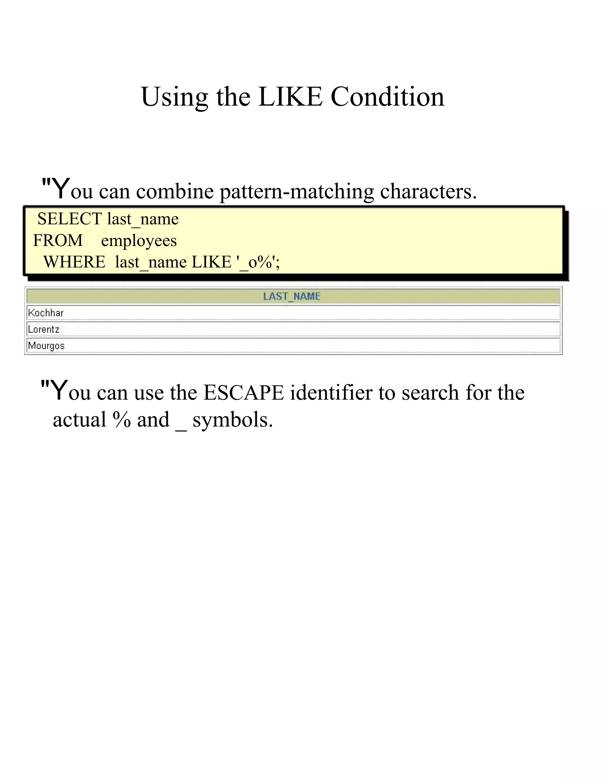 Using the LIKE Condition &quot;Y ou can combine pattern-matching characters. SELECT last_name FROM employees WHERE last_name LIKE '_o%'; &quot;Y ou can use the E SCAPE i dentifier to search for the actual % and _ symbols. 
