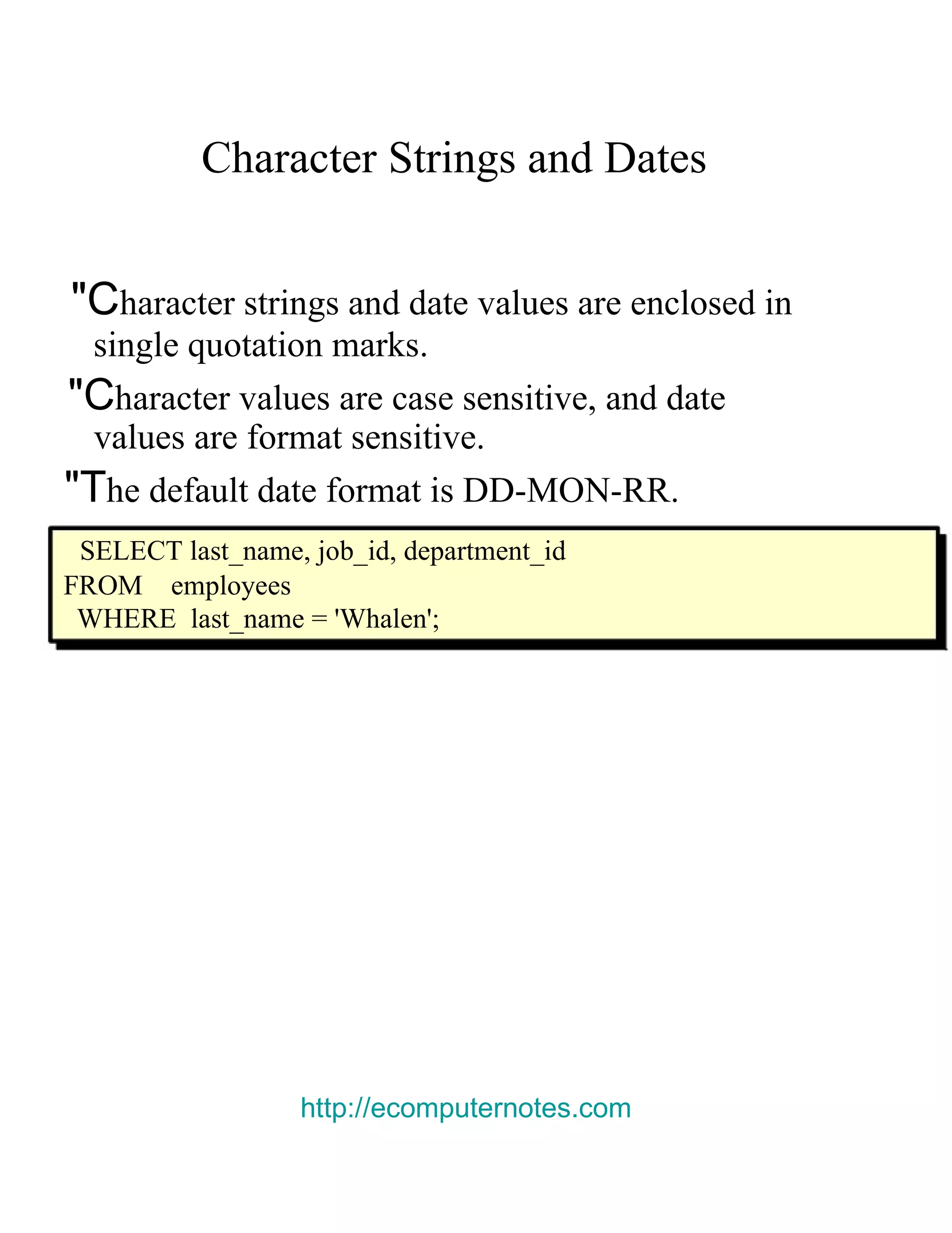Character Strings and Dates &quot;C haracter strings and date values are enclosed in single quotation marks. &quot;C haracter values are case sensitive, and date values are format sensitive. &quot;T he default date format is DD-MON-RR. SELECT last_name, job_id, department_id FROM employees WHERE last_name = 'Whalen'; http://ecomputernotes.com 