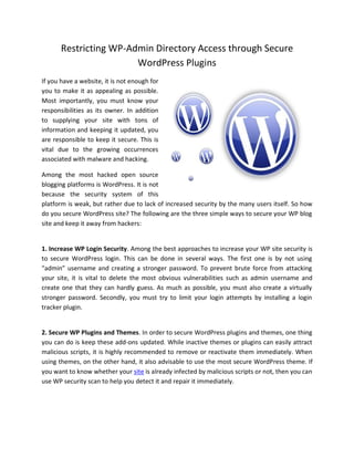 Restricting WP-Admin Directory Access through Secure
                        WordPress Plugins
If you have a website, it is not enough for
you to make it as appealing as possible.
Most importantly, you must know your
responsibilities as its owner. In addition
to supplying your site with tons of
information and keeping it updated, you
are responsible to keep it secure. This is
vital due to the growing occurrences
associated with malware and hacking.

Among the most hacked open source
blogging platforms is WordPress. It is not
because the security system of this
platform is weak, but rather due to lack of increased security by the many users itself. So how
do you secure WordPress site? The following are the three simple ways to secure your WP blog
site and keep it away from hackers:


1. Increase WP Login Security. Among the best approaches to increase your WP site security is
to secure WordPress login. This can be done in several ways. The first one is by not using
“admin” username and creating a stronger password. To prevent brute force from attacking
your site, it is vital to delete the most obvious vulnerabilities such as admin username and
create one that they can hardly guess. As much as possible, you must also create a virtually
stronger password. Secondly, you must try to limit your login attempts by installing a login
tracker plugin.


2. Secure WP Plugins and Themes. In order to secure WordPress plugins and themes, one thing
you can do is keep these add-ons updated. While inactive themes or plugins can easily attract
malicious scripts, it is highly recommended to remove or reactivate them immediately. When
using themes, on the other hand, it also advisable to use the most secure WordPress theme. If
you want to know whether your site is already infected by malicious scripts or not, then you can
use WP security scan to help you detect it and repair it immediately.
 