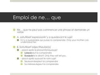 Emploi de ne… que
 Ne… que ne peut pas commencer une phrase et demande un
verbe
 A. soitutiliserl’expressioniln’y a quedevant le sujet
 Il n’y a quesamère qui puisse la comprendre. Only your mother can
understand her.

 B. Soitutiliserl’adjectifseul(e)(s)
 - placé après le pronomtoniquesujet
 Luiseulpeut la comprendre
 Euxseulste le diront. Only they will tell you.
 - placé après ouavant le nom sujet
 Seulesamèrepeut la comprendre
 Sa mèreseulepeut la comprendre

 