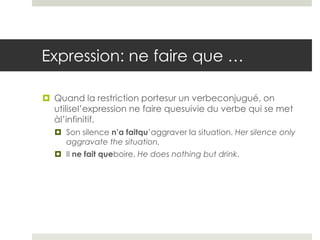 Expression: ne faire que …
 Quand la restriction portesur un verbeconjugué, on
utilisel’expression ne faire quesuivie du verbe qui se met
àl’infinitif.
 Son silence n’a faitqu’aggraver la situation. Her silence only
aggravate the situation.
 Il ne fait queboire. He does nothing but drink.

 