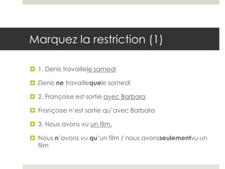 Marquez la restriction (1)
 1. Denis travaillele samedi
 Denis ne travaillequele samedi
 2. Françoise est sortie avec Barbara
 Françoise n’est sortie qu’avec Barbara
 3. Nous avons vu un film.
 Nous n’avons vu qu’un film / nous avonsseulementvu un
film

 