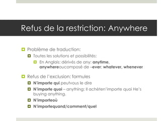 Refus de la restriction: Anywhere
 Problème de traduction:
 Toutes les solutions et possibilités:
 En Anglais: dérivés de any: anytime,
anywhereoucomposé de –ever: whatever, whenever

 Refus de l’exclusion: formules
 N’importe qui peutvous le dire
 N’importe quoi – anything: Il achèten’importe quoi He’s
buying anything.
 N’importeoù

 N’importequand/comment/quel

 