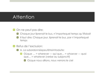 Attention
 On ne peut pas dire:
 Chaque jour ilprenait le bus, n’importequel temps qu’ilfaisait
 Il faut dire: Chaque jour, ilprenait le bus, par n’importequel
temps

 Refus de l’exclusion:
 A. La subordonnéepeutêtreintroduite:
 Oùque … = wherever --- qui que… = whoever --- quoi
que… = whatever (verbe au subjonctif)
 Oùque nous allions, nous verrons le ciel

 
