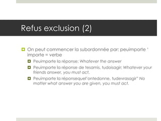 Refus exclusion (2)
 On peut commencer la subordonnée par: peuimporte ‘
importe = verbe
 Peuimporte la réponse: Whatever the answer
 Peuimporte la réponse de tesamis, tudoisagir: Whatever your
friends answer, you must act.
 Peuimporte la réponsequel’ontedonne, tudevrasagir” No
matter what answer you are given, you must act.

 