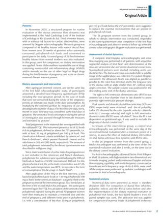 Original Article
Zielinsky et al.
Polyphenols and fetal ductal dynamics
Arq Bras Cardiol. 2013; [online].ahead print, PP.0-0
Patients
In November 2005, a structured program for routine
evaluation of the ductus arteriosus flow dynamics was
implemented at the Fetal Cardiology Unit of the Institute
of Cardiology of Rio Grande do Sul. Third-trimester fetuses,
with or without risk factors for cardiac abnormalities, were
assessed by Doppler echocardiography. The study group was
composed of 46 healthy fetuses with normal ductal flow,
from women over 28 weeks of gestation who customarily
consumed polyphenol-rich foods and consented to
participate in the study. A control group of 26 third-trimester
healthy fetuses from normal mothers was also evaluated.
In this group, used for comparison, no dietary intervention
was applied. None of the mothers reported the use of drugs
containing nonsteroidal anti-inflammatory drugs (NSAID)
and/or steroids, or the use of other legal or illegal drugs
during the third trimester of pregnancy, and acute or chronic
maternal disease was not present.
Dietary assessment and intervention
After signing an informed consent, and on the same day
of the first fetal echocardiographic study, all participants
answered a detailed food frequency questionnaire (FFQ)
including the total gestation period. In the case of foods
that were not consumed during the whole of the pregnancy
period, an estimate was made of the daily consumption, by
multiplying the reported portion by frequency of use and
dividing by the number of days of in the time unit (day, week,
month or year). One year was considered as the total days of
gestation. The amount of food consumption during the period
of investigation was assessed through homemade measures
and estimated by pictures5
.
Total polyphenols in the maternal diet were quantified with
the validated FFQ4
. This instrument presents a list of 52 foods
rich in polyphenols, defined as above the 75th
percentile, i.e.
with at least 30 mg of polyphenol per 100 g of food. This
classification followed criteria established by American6
and
French databases7
, which present flavonoid content and its
subclasses in 385 and 300 foods, respectively. The amount of
total polyphenols estimated by the dietary questionnaire was
described in milligrams (mg).
Since mate tea (infusion of yerba mate Ilex paraguariensis)
is not included in the American and French databases,
polyphenols this substance were quantified using the Official
Methods of Analysis of AOAC International, 18th ed. For this
physicochemical test, the yerba mate concentration was 47.4%
and the water temperature was 80°C, to reproduce the form
of consumption of this beverage in South Brazil8
.
After application of the FFQ in the first interview, a diet
based on polyphenol-poor foods or <30 mg polyphenols/100
mg as listed in the American database6
, was prescribed to the
pregnant women of the intervention group. Two weeks later, at
the time of the second fetal echocardiogram , the participants
answered again the FFQ, for calculation of the amount of total
polyphenols ingested during the period. All pregnant women
were then instructed to maintain a restricted diet until the
end of pregnancy, and different foods poor in polyphenols,
i.e. with a concentration of less than 30 mg of polyphenols
per 100 g of food (below the 25th
percentile), were suggested
to replace the essential micronutrients that are present in
polyphenol-rich food.
The 26 pregnant women from the control group, in
which no dietary intervention was conducted, responded
to the same questionnaire after completion of the first fetal
echocardiography and after two weeks of follow-up, when the
control echocardiographic Doppler evaluation was performed.
Assessment of ductal dynamics
A complete fetal Doppler echocardiography and color
flow mapping was performed in all patients, with sequential
segmental analysis of fetal heart and determination of the
situs and atrioventricular and ventriculoarterial connections.
Standardized pictures were studied, including aortic and
ductal arches. The ductus arteriosus was studied after a suitable
image in the sagittal plane was collected. For pulsed Doppler
assessment, the ultrasound beam was aligned as parallel as
possible to the color flow direction and to the long axis view
of the ductus, with an angle smaller than 30°, without using
angle correction. The sample volume was positioned in the
descending aortic end of the ductus arteriosus.
The right to left ventricular dimensions ratio (RV/LV) was
obtained on a four-chamber view in late diastole to assess
potential right ventricular pressure changes.
Peak systolic and diastolic ductal flow velocities (SDV and
DDV, respectively) were obtained and ductal pulsatility
index (PI) obtained by the ratio [(systolic velocity - diastolic
velocity) / average velocity] and right to left ventricular
diameters ratio (RV/LV) were calculated9
. Since the PI is not
dependent on gestational age, it was used to exclude the
diagnosis of ductal constriction10
.
In fetuses of the intervention group, a control fetal
echocardiography was performed on the same day of the
second nutritional evaluation (after a minimum period of 2
weeks), to assess the effect of maternal dietary intervention
on fetal ductus arteriosus flow dynamics and RV/LV ratio.
In the 26 pregnant women from the control group, a
fetal echocardiogram was performed at the time of the first
nutritional evaluation and after 2 weeks, on the same day of
the dietary control evaluation.
For fetal echocardiography, a General Electric Vivid III Expert
or Vivid 5S systems, with high-resolution two-dimensional and
M-mode imaging, pulsed and continuous Doppler and color
flow mapping capability, with multi-frequency convex sector
transducers and a frequency range of 4 to 8 MHz, were used.
All the analyses were performed by pediatric cardiologists with
expertise in fetal echocardiography.
Statistical analysis
Numerical data were presented as mean ± standard
deviation (SD). For comparison of ductal flow velocities,
pulsatility indices and the RV/LV ratios before and after
the implementation of the dietary maternal restriction of
polyphenol-rich foods, the two-tailed Student’s t-test for
paired samples was used. The Wilcoxon test was applied
for comparison of maternal intake of polyphenols in the two
2
 