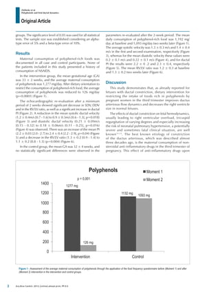 Original Article
Zielinsky et al.
Polyphenols and fetal ductal dynamics
Arq Bras Cardiol. 2013; [online].ahead print, PP.0-0
Figure 1 - Assessment of the average maternal consumption of polyphenols through the application of the food frequency questionnaire before (Moment 1) and after
(Moment 2) intervention in the intervention and control groups.
groups. The significance level of 0.05 was used for all statistical
tests. The sample size was established considering an alpha-
type error of 5% and a beta-type error of 10%.
Results
Maternal consumption of polyphenol-rich foods was
documented in all case and control participants. None of
the patients included in this study presented a history of
consumption of NSAIDS.
In the intervention group, the mean gestational age (GA)
was 33 ± 2 weeks, and the average maternal consumption
of polyphenols was 1,277 mg/day. After dietary orientation to
restrict the consumption of polyphenol-rich food, the average
consumption of polyphenols was reduced to 126 mg/day
(p=0.0001) (Figure 1).
The echocardiographic re-evaluation after a minimum
period of 2 weeks showed significant decrease in SDV, DDV
and in the RV/LV ratio, as well as a significant increase in ductal
PI (Figure 2). A reduction in the mean systolic ductal velocity
(1.2 ± 0.4m/s [0.7 - 1.6] to 0.9 ± 0.3m/s [0.6 - 1.3], p=0.018)
(Figure 3) and diastolic ductal velocity (0.21 ± 0.09m/s
[0.15 - 0.32] to 0.18 ± 0.06m/s [0.11 - 0.25], p=0.016)
(Figure 4) was observed. There was an increase of the mean PI
(2.2 ± 0.03 [2.0 - 2.7] to 2.4 ± 0.4 [2.2 - 2.9], p=0.04) (Figure
5) and a decrease in the RV/LV ratio (1.3 ± 0.2 [0.9 - 1.4] to
1.1 ± 0.2 [0.8 - 1.3] (p=0.004) (Figure 6).
In the control group, the mean GA was 32 ± 4 weeks, and
no statistically significant differences were observed in the
parameters re-evaluated after the 2-week period. The mean
daily consumption of polyphenol-rich food was 1,192 mg/
day at baseline and 1,093 mg/day two weeks later (Figure 1).
The average systolic velocity was 1.3 ± 0.3 m/s and 1.4 ± 0.4
m/s in the first and second examination, respectively (Figure
3), whereas for the mean diastolic velocity these values were
0.2 ± 0.1 m/s and 0.22 ± 0.1 m/s (Figure 4), and for ductal
PI the results were 2.2 ± 0 .2 and 2.3 ± 0.4, respectively
(Figure 5). The mean RV/LV ratio was 1.2 ± 0.3 at baseline
and 1.3 ± 0.2 two weeks later (Figure 6).
Discussion
This study demonstrates that, as already reported for
fetuses with ductal constriction, dietary intervention for
restricting the intake of foods rich in polyphenols by
pregnant women in the third trimester improves ductus
arteriosus flow dynamics and decreases the right ventricle
size in normal fetuses.
The effects of ductal constriction on fetal hemodynamics,
usually leading to right ventricular overload, tricuspid
regurgitation of varying degrees and especially increasing
the risk of neonatal pulmonary hypertension, a potentially
severe and sometimes fatal clinical situation, are well
known11,12
. The best known etiology of constriction
of the ductus arteriosus, which was described almost
three decades ago, is the maternal consumption of non-
steroidal anti-inflammatory drugs in the third trimester of
pregnancy. This effect of anti-inflammatory drugs upon
p = 0,001
1277 mg
126 mg
1132 mg
1093 mg
Polyphenols Moment 1
Moment 2
Intervention Control
1400
1200
1000
800
600
400
200
0
3
 